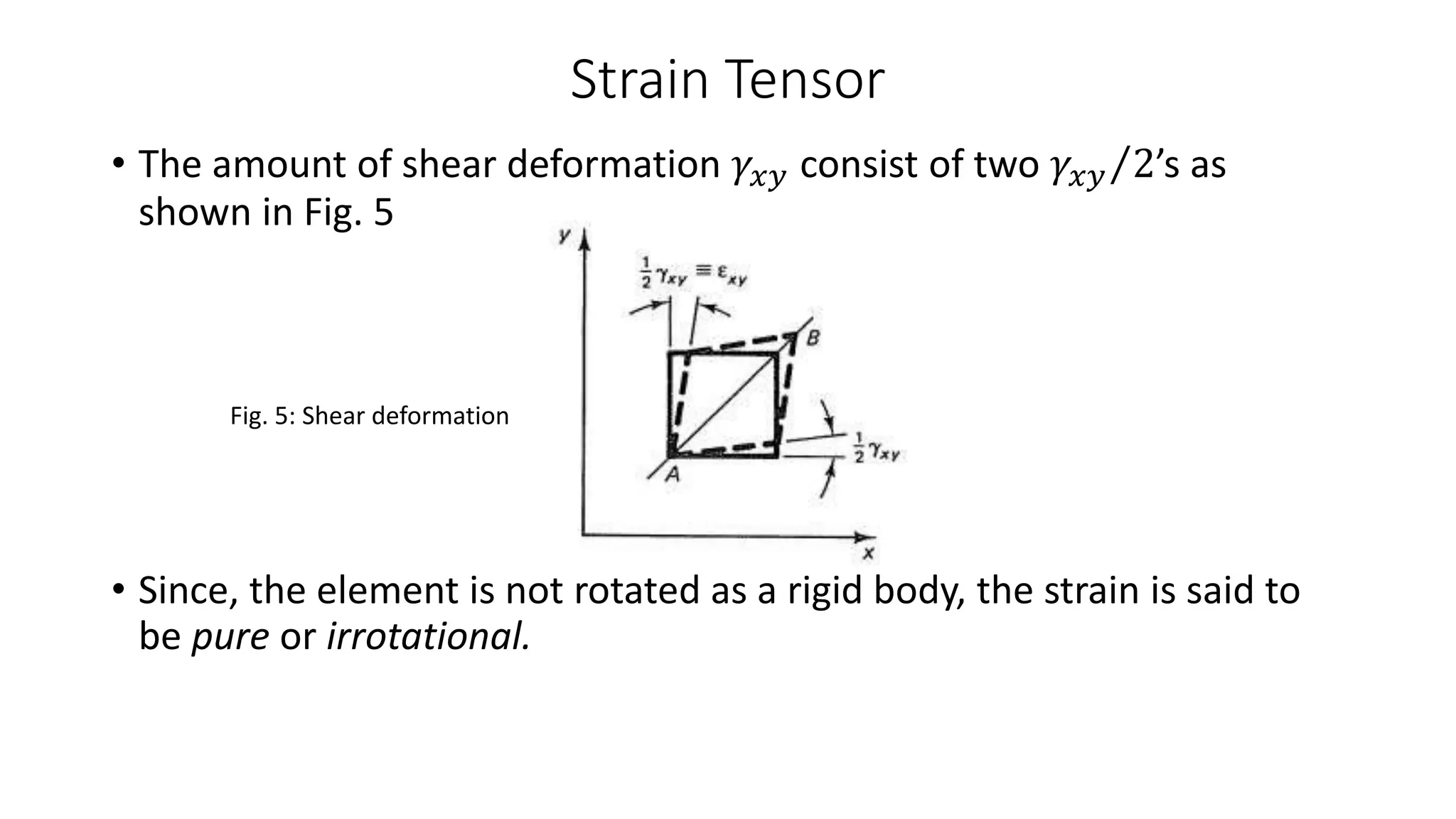Strain Tensor
• The amount of shear deformation 𝛾𝑥𝑦 consist of two 𝛾𝑥𝑦 2’s as
shown in Fig. 5
Fig. 5: Shear deformation
• Since, the element is not rotated as a rigid body, the strain is said to
be pure or irrotational.
 