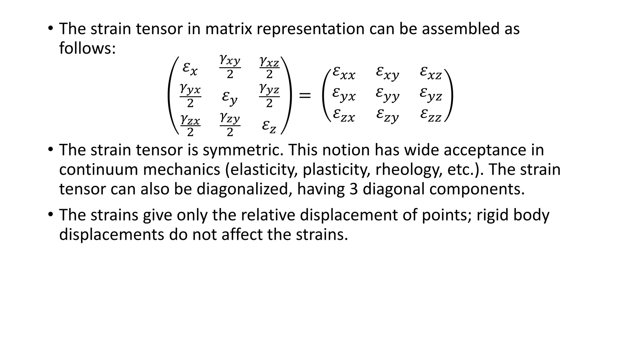 • The strain tensor in matrix representation can be assembled as
follows:
𝜀 𝑥
𝛾 𝑥𝑦
2
𝛾 𝑥𝑧
2
𝛾 𝑦𝑥
2 𝜀 𝑦
𝛾 𝑦𝑧
2
𝛾 𝑧𝑥
2
𝛾 𝑧𝑦
2
𝜀 𝑧
=
𝜀 𝑥𝑥 𝜀 𝑥𝑦 𝜀 𝑥𝑧
𝜀 𝑦𝑥 𝜀 𝑦𝑦 𝜀 𝑦𝑧
𝜀 𝑧𝑥 𝜀 𝑧𝑦 𝜀 𝑧𝑧
• The strain tensor is symmetric. This notion has wide acceptance in
continuum mechanics (elasticity, plasticity, rheology, etc.). The strain
tensor can also be diagonalized, having 3 diagonal components.
• The strains give only the relative displacement of points; rigid body
displacements do not affect the strains.
 