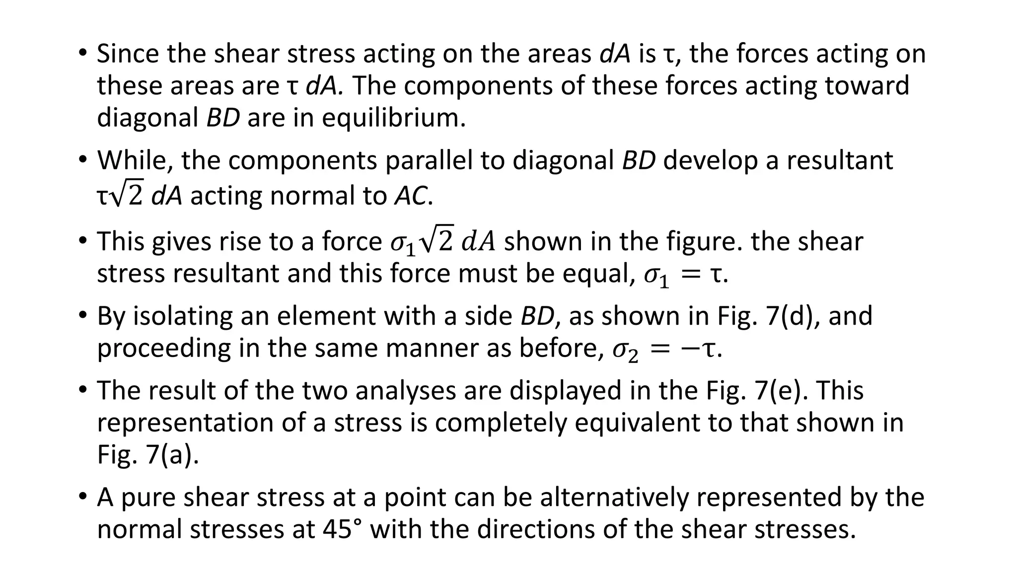• Since the shear stress acting on the areas dA is τ, the forces acting on
these areas are τ dA. The components of these forces acting toward
diagonal BD are in equilibrium.
• While, the components parallel to diagonal BD develop a resultant
τ 2 dA acting normal to AC.
• This gives rise to a force 𝜎1 2 𝑑𝐴 shown in the figure. the shear
stress resultant and this force must be equal, 𝜎1 = τ.
• By isolating an element with a side BD, as shown in Fig. 7(d), and
proceeding in the same manner as before, 𝜎2 = −τ.
• The result of the two analyses are displayed in the Fig. 7(e). This
representation of a stress is completely equivalent to that shown in
Fig. 7(a).
• A pure shear stress at a point can be alternatively represented by the
normal stresses at 45° with the directions of the shear stresses.
 