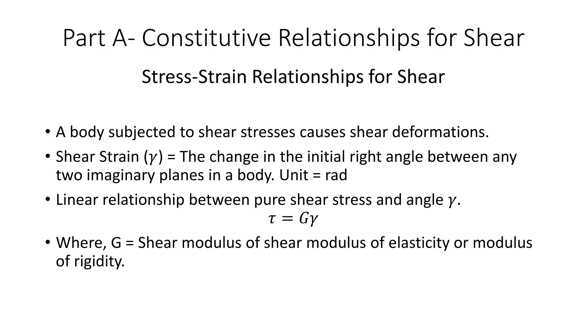 Part A- Constitutive Relationships for Shear
Stress-Strain Relationships for Shear
• A body subjected to shear stresses causes shear deformations.
• Shear Strain (𝛾) = The change in the initial right angle between any
two imaginary planes in a body. Unit = rad
• Linear relationship between pure shear stress and angle 𝛾.
𝜏 = 𝐺𝛾
• Where, G = Shear modulus of shear modulus of elasticity or modulus
of rigidity.
 