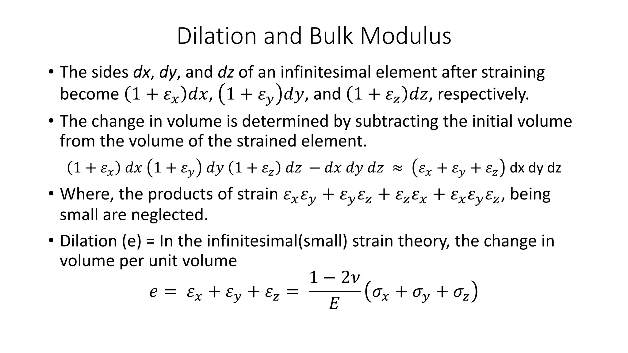 Dilation and Bulk Modulus
• The sides dx, dy, and dz of an infinitesimal element after straining
become 1 + 𝜀 𝑥 𝑑𝑥, 1 + 𝜀 𝑦 𝑑𝑦, and 1 + 𝜀 𝑧 𝑑𝑧, respectively.
• The change in volume is determined by subtracting the initial volume
from the volume of the strained element.
1 + 𝜀 𝑥 𝑑𝑥 1 + 𝜀 𝑦 𝑑𝑦 1 + 𝜀 𝑧 𝑑𝑧 − 𝑑𝑥 𝑑𝑦 𝑑𝑧 ≈ 𝜀 𝑥 + 𝜀 𝑦 + 𝜀 𝑧 dx dy dz
• Where, the products of strain 𝜀 𝑥 𝜀 𝑦 + 𝜀 𝑦 𝜀 𝑧 + 𝜀 𝑧 𝜀 𝑥 + 𝜀 𝑥 𝜀 𝑦 𝜀 𝑧, being
small are neglected.
• Dilation (e) = In the infinitesimal(small) strain theory, the change in
volume per unit volume
𝑒 = 𝜀 𝑥 + 𝜀 𝑦 + 𝜀 𝑧 =
1 − 2𝜈
𝐸
𝜎𝑥 + 𝜎 𝑦 + 𝜎𝑧
 