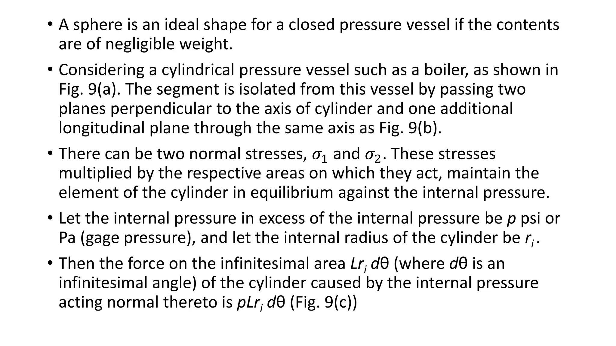 • A sphere is an ideal shape for a closed pressure vessel if the contents
are of negligible weight.
• Considering a cylindrical pressure vessel such as a boiler, as shown in
Fig. 9(a). The segment is isolated from this vessel by passing two
planes perpendicular to the axis of cylinder and one additional
longitudinal plane through the same axis as Fig. 9(b).
• There can be two normal stresses, 𝜎1 and 𝜎2. These stresses
multiplied by the respective areas on which they act, maintain the
element of the cylinder in equilibrium against the internal pressure.
• Let the internal pressure in excess of the internal pressure be p psi or
Pa (gage pressure), and let the internal radius of the cylinder be ri .
• Then the force on the infinitesimal area Lri dθ (where dθ is an
infinitesimal angle) of the cylinder caused by the internal pressure
acting normal thereto is pLri dθ (Fig. 9(c))
 