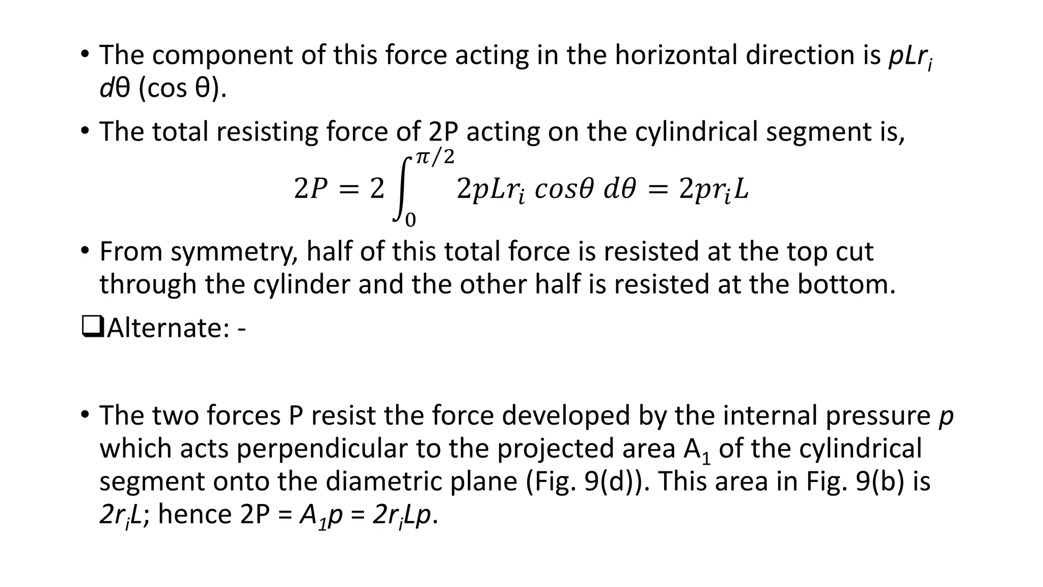 • The component of this force acting in the horizontal direction is pLri
dθ (cos θ).
• The total resisting force of 2P acting on the cylindrical segment is,
2𝑃 = 2
0
𝜋 2
2𝑝𝐿𝑟𝑖 𝑐𝑜𝑠𝜃 𝑑𝜃 = 2𝑝𝑟𝑖 𝐿
• From symmetry, half of this total force is resisted at the top cut
through the cylinder and the other half is resisted at the bottom.
Alternate: -
• The two forces P resist the force developed by the internal pressure p
which acts perpendicular to the projected area A1 of the cylindrical
segment onto the diametric plane (Fig. 9(d)). This area in Fig. 9(b) is
2riL; hence 2P = A1p = 2riLp.
 