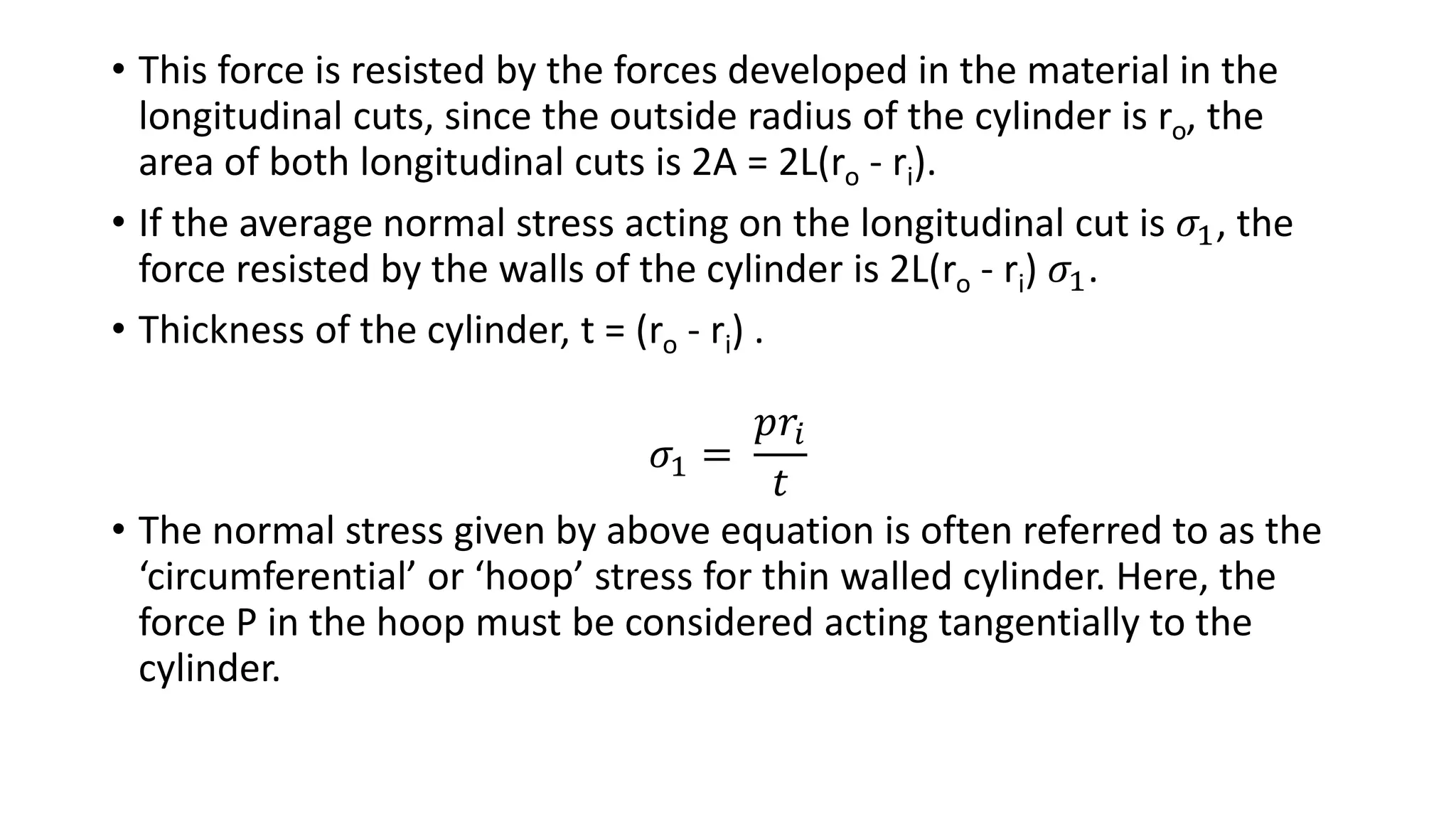• This force is resisted by the forces developed in the material in the
longitudinal cuts, since the outside radius of the cylinder is ro, the
area of both longitudinal cuts is 2A = 2L(ro - ri).
• If the average normal stress acting on the longitudinal cut is 𝜎1, the
force resisted by the walls of the cylinder is 2L(ro - ri) 𝜎1.
• Thickness of the cylinder, t = (ro - ri) .
𝜎1 =
𝑝𝑟𝑖
𝑡
• The normal stress given by above equation is often referred to as the
‘circumferential’ or ‘hoop’ stress for thin walled cylinder. Here, the
force P in the hoop must be considered acting tangentially to the
cylinder.
 