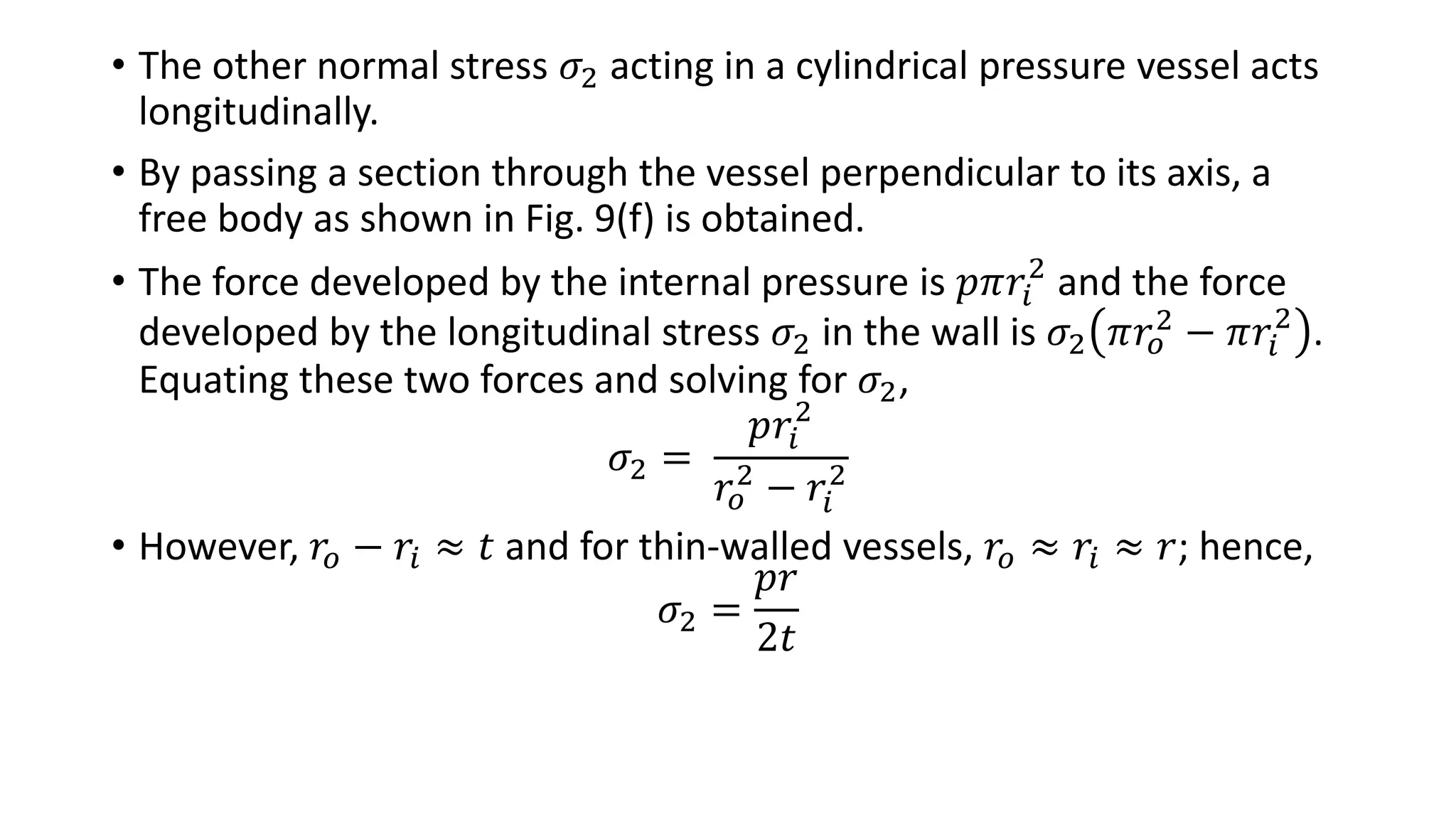 • The other normal stress 𝜎2 acting in a cylindrical pressure vessel acts
longitudinally.
• By passing a section through the vessel perpendicular to its axis, a
free body as shown in Fig. 9(f) is obtained.
• The force developed by the internal pressure is 𝑝𝜋𝑟𝑖
2
and the force
developed by the longitudinal stress 𝜎2 in the wall is 𝜎2 𝜋𝑟𝑜
2 − 𝜋𝑟𝑖
2
.
Equating these two forces and solving for 𝜎2,
𝜎2 =
𝑝𝑟𝑖
2
𝑟𝑜
2
− 𝑟𝑖
2
• However, 𝑟𝑜 − 𝑟𝑖 ≈ 𝑡 and for thin-walled vessels, 𝑟𝑜 ≈ 𝑟𝑖 ≈ 𝑟; hence,
𝜎2 =
𝑝𝑟
2𝑡
 
