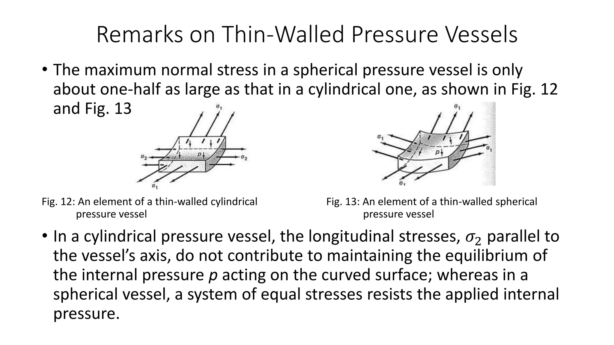 Remarks on Thin-Walled Pressure Vessels
• The maximum normal stress in a spherical pressure vessel is only
about one-half as large as that in a cylindrical one, as shown in Fig. 12
and Fig. 13
Fig. 12: An element of a thin-walled cylindrical Fig. 13: An element of a thin-walled spherical
pressure vessel pressure vessel
• In a cylindrical pressure vessel, the longitudinal stresses, 𝜎2 parallel to
the vessel’s axis, do not contribute to maintaining the equilibrium of
the internal pressure p acting on the curved surface; whereas in a
spherical vessel, a system of equal stresses resists the applied internal
pressure.
 