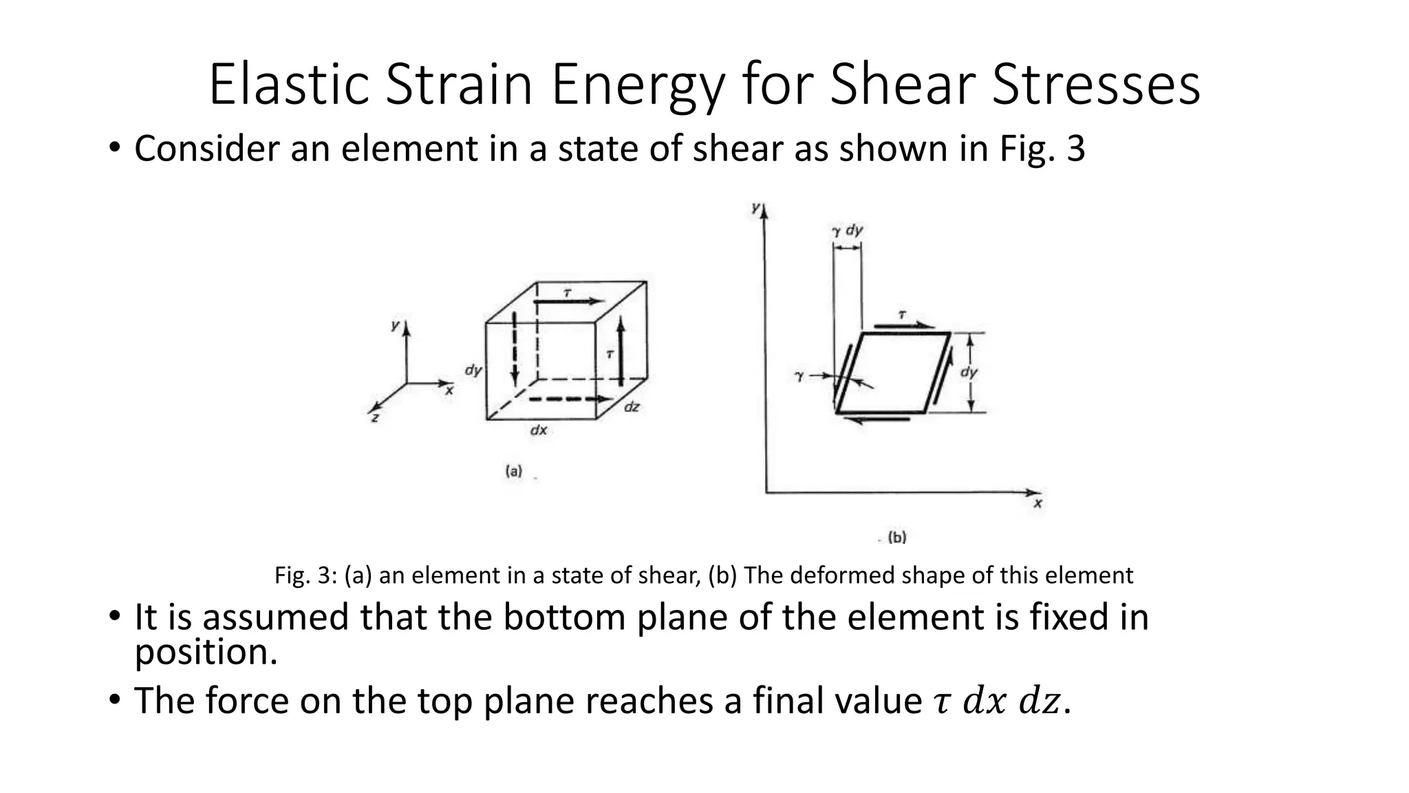 Elastic Strain Energy for Shear Stresses
• Consider an element in a state of shear as shown in Fig. 3
Fig. 3: (a) an element in a state of shear, (b) The deformed shape of this element
• It is assumed that the bottom plane of the element is fixed in
position.
• The force on the top plane reaches a final value 𝜏 𝑑𝑥 𝑑𝑧.
 