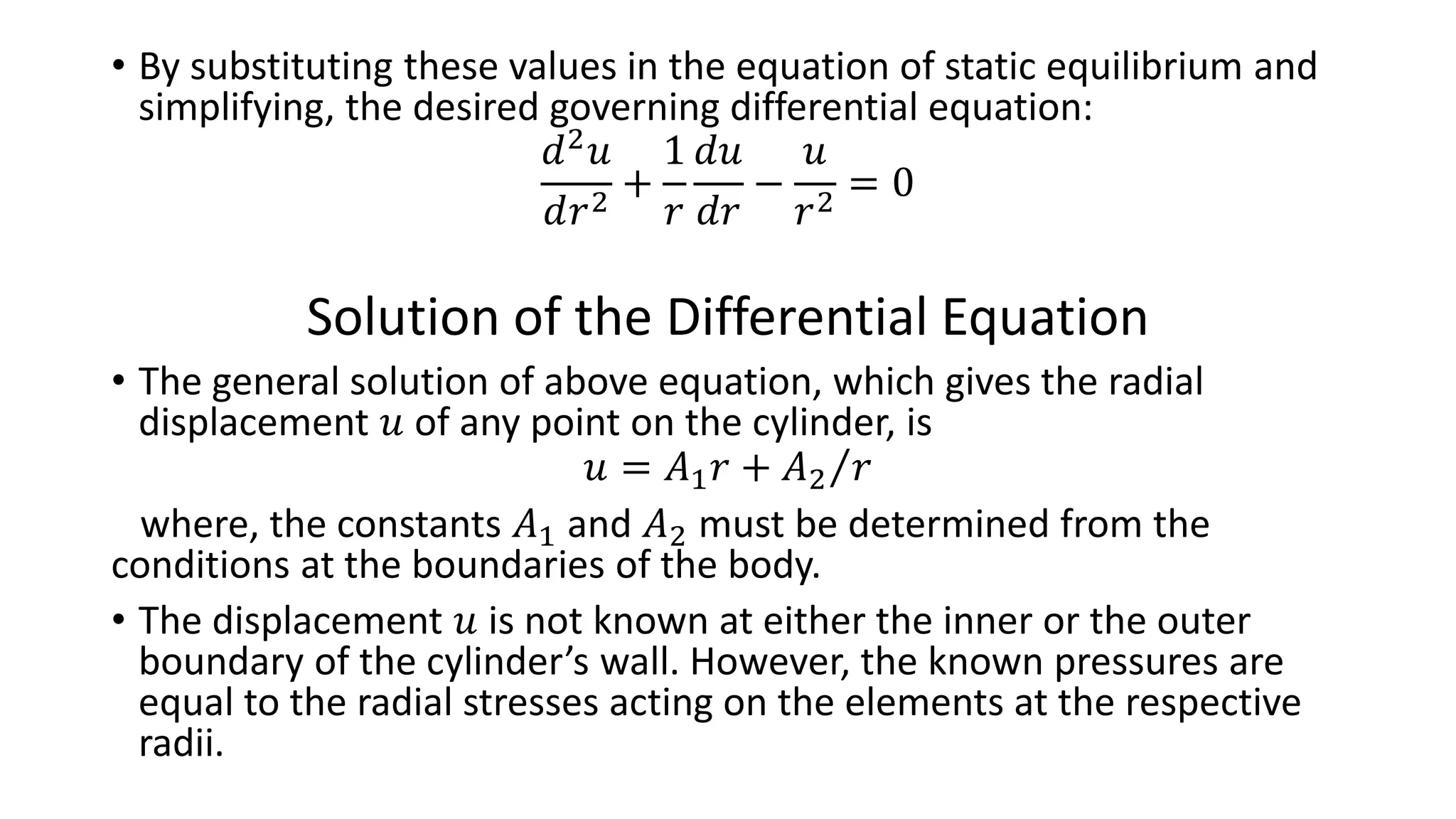 • By substituting these values in the equation of static equilibrium and
simplifying, the desired governing differential equation:
𝑑2
𝑢
𝑑𝑟2
+
1
𝑟
𝑑𝑢
𝑑𝑟
−
𝑢
𝑟2
= 0
Solution of the Differential Equation
• The general solution of above equation, which gives the radial
displacement 𝑢 of any point on the cylinder, is
𝑢 = 𝐴1 𝑟 + 𝐴2 𝑟
where, the constants 𝐴1 and 𝐴2 must be determined from the
conditions at the boundaries of the body.
• The displacement 𝑢 is not known at either the inner or the outer
boundary of the cylinder’s wall. However, the known pressures are
equal to the radial stresses acting on the elements at the respective
radii.
 