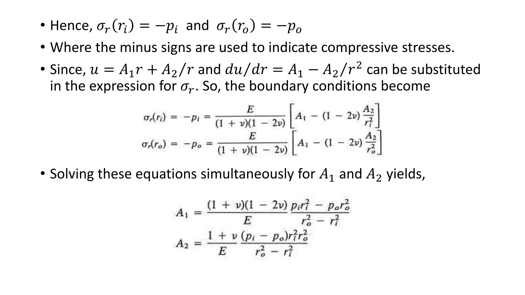 • Hence, 𝜎𝑟 𝑟𝑖 = −𝑝𝑖 and 𝜎𝑟 𝑟𝑜 = −𝑝 𝑜
• Where the minus signs are used to indicate compressive stresses.
• Since, 𝑢 = 𝐴1 𝑟 + 𝐴2 𝑟 and 𝑑𝑢 𝑑𝑟 = 𝐴1 − 𝐴2 𝑟2
can be substituted
in the expression for 𝜎𝑟. So, the boundary conditions become
• Solving these equations simultaneously for 𝐴1 and 𝐴2 yields,
 
