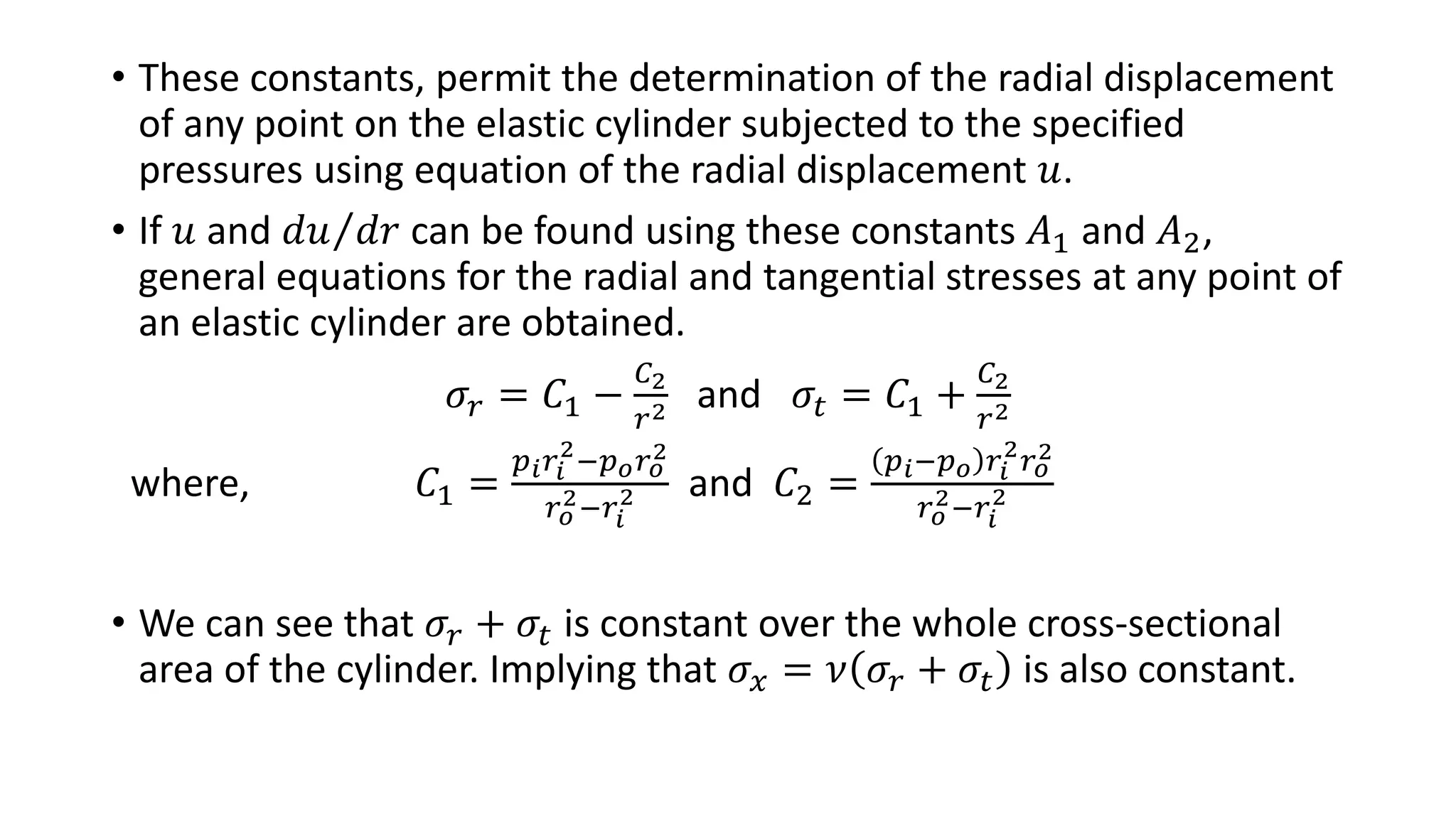 • These constants, permit the determination of the radial displacement
of any point on the elastic cylinder subjected to the specified
pressures using equation of the radial displacement 𝑢.
• If 𝑢 and 𝑑𝑢 𝑑𝑟 can be found using these constants 𝐴1 and 𝐴2,
general equations for the radial and tangential stresses at any point of
an elastic cylinder are obtained.
𝜎𝑟 = 𝐶1 −
𝐶2
𝑟2 and 𝜎𝑡 = 𝐶1 +
𝐶2
𝑟2
where, 𝐶1 =
𝑝 𝑖 𝑟𝑖
2
−𝑝 𝑜 𝑟 𝑜
2
𝑟 𝑜
2−𝑟𝑖
2 and 𝐶2 =
𝑝 𝑖−𝑝 𝑜 𝑟𝑖
2
𝑟 𝑜
2
𝑟 𝑜
2−𝑟𝑖
2
• We can see that 𝜎𝑟 + 𝜎𝑡 is constant over the whole cross-sectional
area of the cylinder. Implying that 𝜎𝑥 = 𝜈 𝜎𝑟 + 𝜎𝑡 is also constant.
 