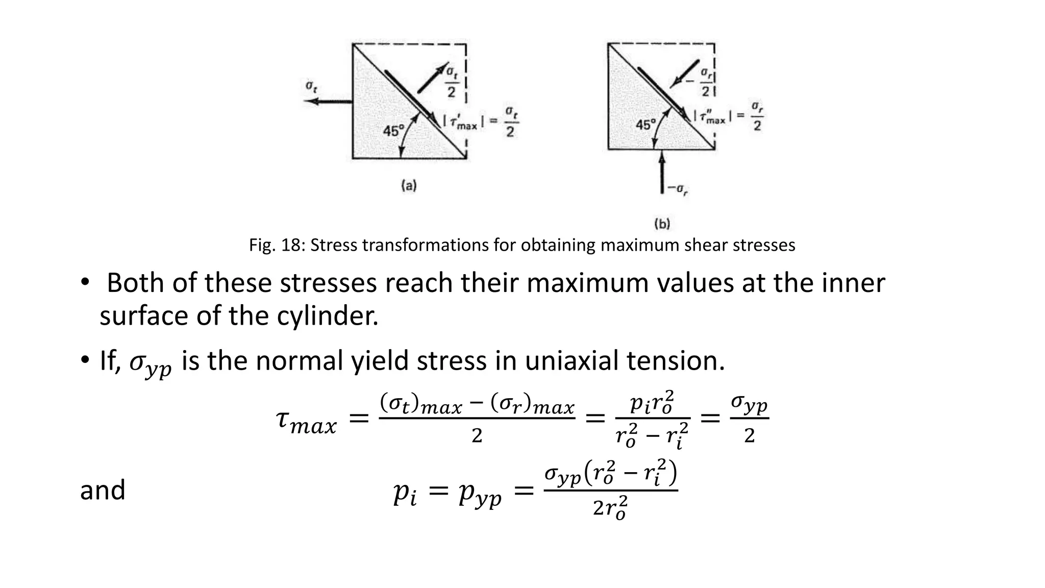 Fig. 18: Stress transformations for obtaining maximum shear stresses
• Both of these stresses reach their maximum values at the inner
surface of the cylinder.
• If, 𝜎 𝑦𝑝 is the normal yield stress in uniaxial tension.
𝜏 𝑚𝑎𝑥 =
𝜎𝑡 𝑚𝑎𝑥 − 𝜎 𝑟 𝑚𝑎𝑥
2
=
𝑝 𝑖 𝑟 𝑜
2
𝑟 𝑜
2 − 𝑟𝑖
2 =
𝜎 𝑦𝑝
2
and 𝑝𝑖 = 𝑝 𝑦𝑝 =
𝜎 𝑦𝑝 𝑟 𝑜
2 − 𝑟𝑖
2
2𝑟 𝑜
2
 
