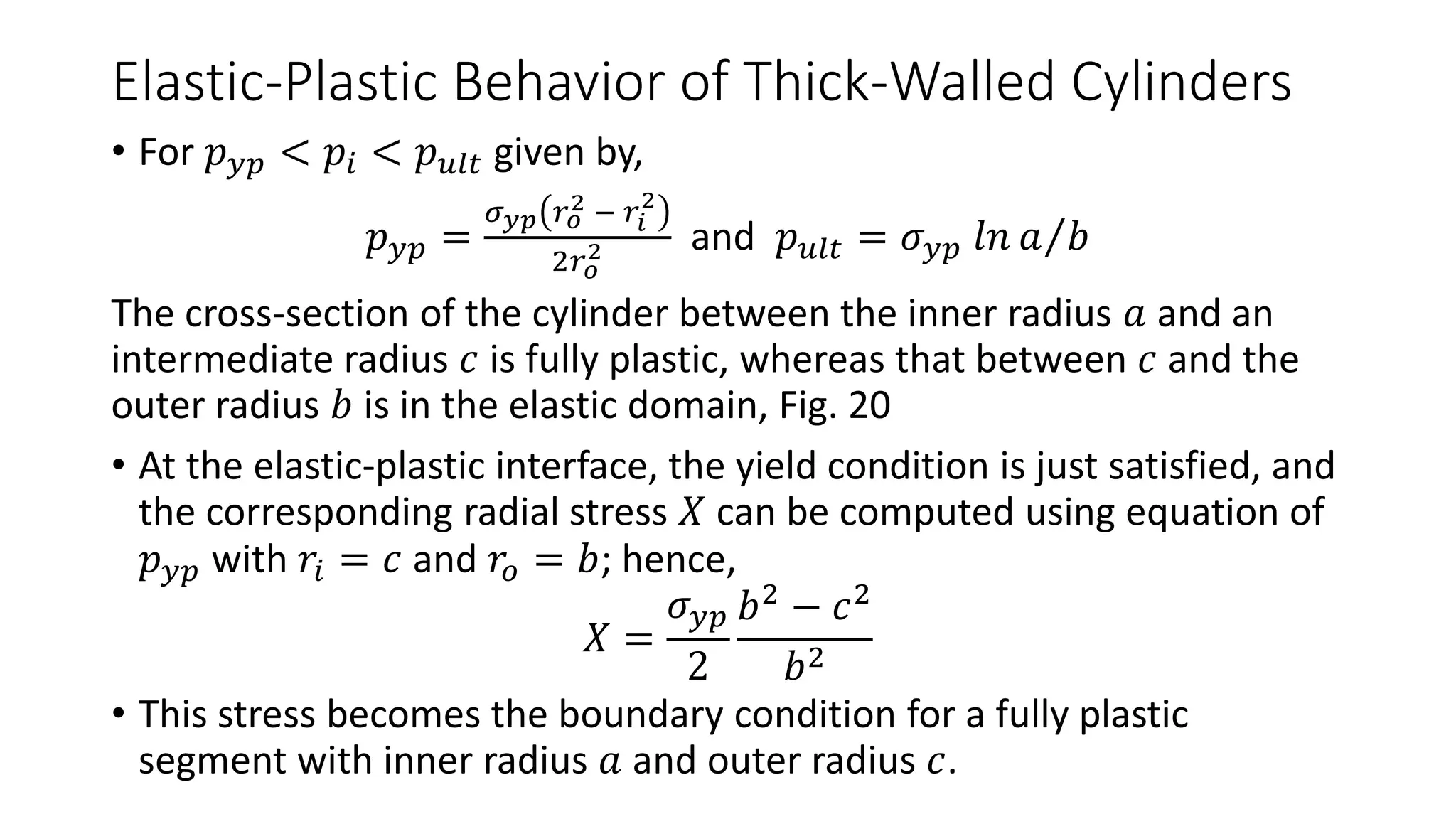 Elastic-Plastic Behavior of Thick-Walled Cylinders
• For 𝑝 𝑦𝑝 < 𝑝𝑖 < 𝑝 𝑢𝑙𝑡 given by,
𝑝 𝑦𝑝 =
𝜎 𝑦𝑝 𝑟 𝑜
2 − 𝑟𝑖
2
2𝑟 𝑜
2 and 𝑝 𝑢𝑙𝑡 = 𝜎 𝑦𝑝 𝑙𝑛 𝑎 𝑏
The cross-section of the cylinder between the inner radius 𝑎 and an
intermediate radius 𝑐 is fully plastic, whereas that between 𝑐 and the
outer radius 𝑏 is in the elastic domain, Fig. 20
• At the elastic-plastic interface, the yield condition is just satisfied, and
the corresponding radial stress 𝑋 can be computed using equation of
𝑝 𝑦𝑝 with 𝑟𝑖 = 𝑐 and 𝑟𝑜 = 𝑏; hence,
𝑋 =
𝜎 𝑦𝑝
2
𝑏2
− 𝑐2
𝑏2
• This stress becomes the boundary condition for a fully plastic
segment with inner radius 𝑎 and outer radius 𝑐.
 