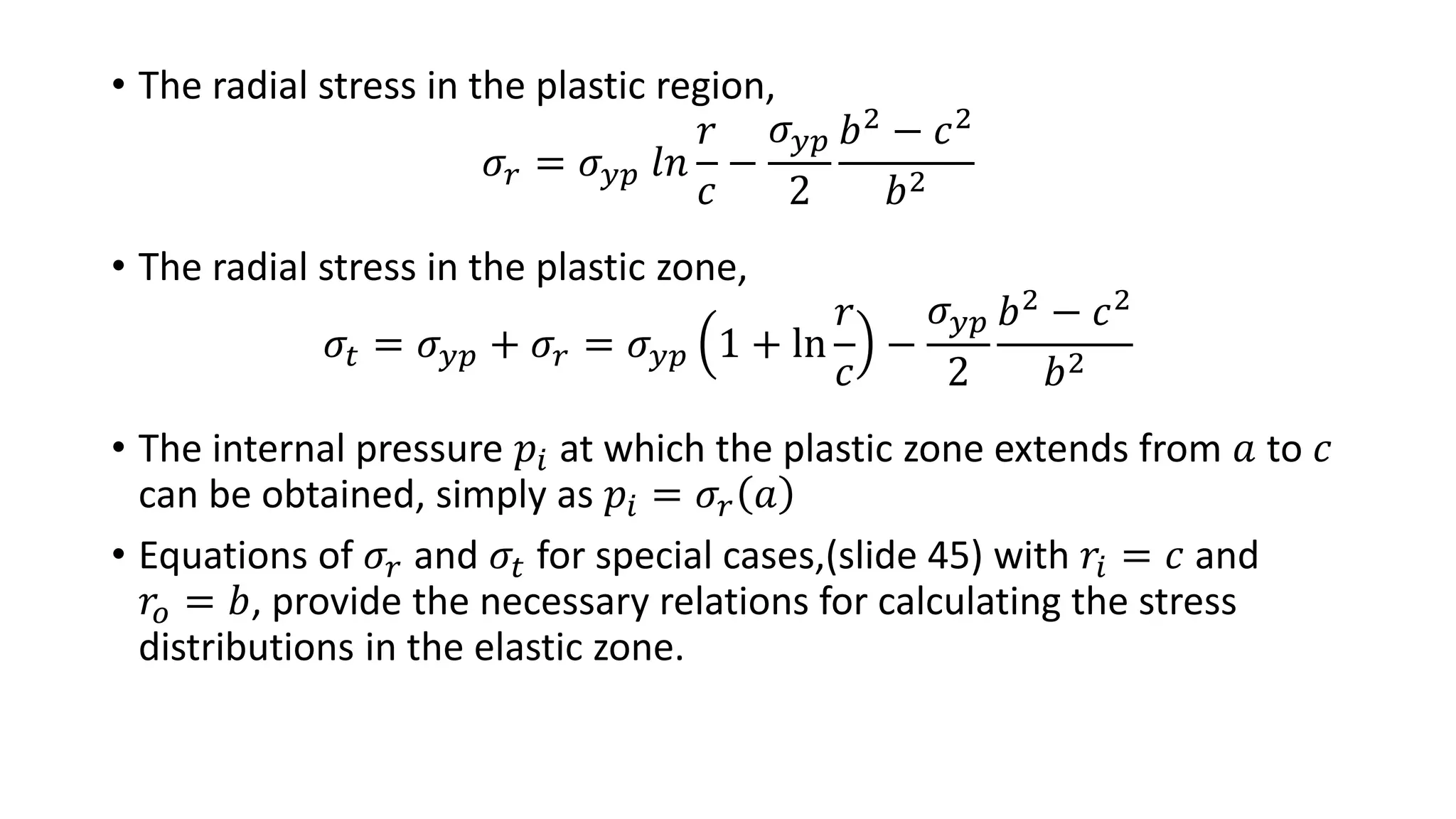 • The radial stress in the plastic region,
𝜎𝑟 = 𝜎 𝑦𝑝 𝑙𝑛
𝑟
𝑐
−
𝜎 𝑦𝑝
2
𝑏2 − 𝑐2
𝑏2
• The radial stress in the plastic zone,
𝜎𝑡 = 𝜎 𝑦𝑝 + 𝜎𝑟 = 𝜎 𝑦𝑝 1 + ln
𝑟
𝑐
−
𝜎 𝑦𝑝
2
𝑏2 − 𝑐2
𝑏2
• The internal pressure 𝑝𝑖 at which the plastic zone extends from 𝑎 to 𝑐
can be obtained, simply as 𝑝𝑖 = 𝜎𝑟 𝑎
• Equations of 𝜎𝑟 and 𝜎𝑡 for special cases,(slide 45) with 𝑟𝑖 = 𝑐 and
𝑟𝑜 = 𝑏, provide the necessary relations for calculating the stress
distributions in the elastic zone.
 