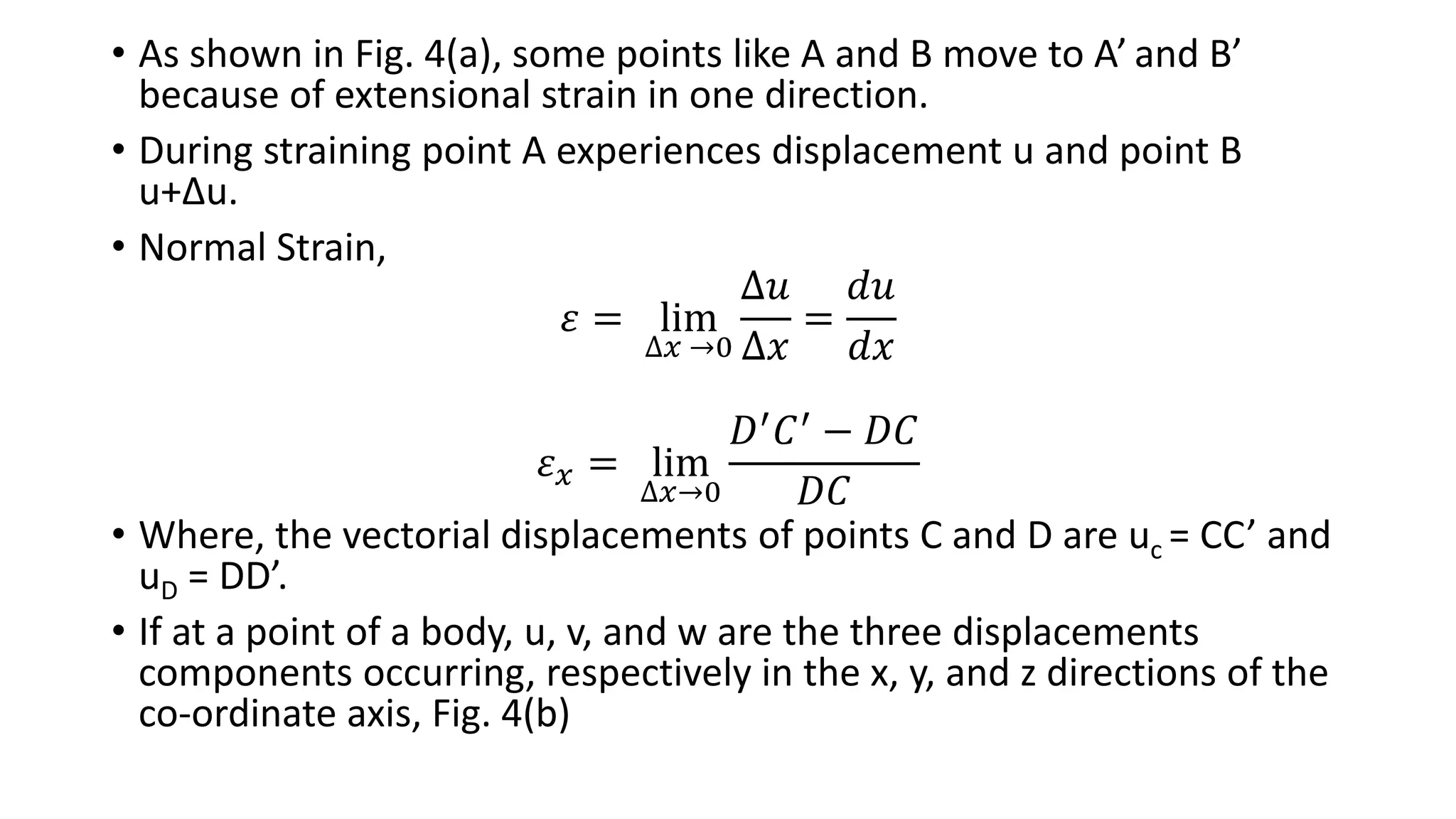 • As shown in Fig. 4(a), some points like A and B move to A’ and B’
because of extensional strain in one direction.
• During straining point A experiences displacement u and point B
u+Δu.
• Normal Strain,
𝜀 = lim
∆𝑥 →0
∆𝑢
∆𝑥
=
𝑑𝑢
𝑑𝑥
𝜀 𝑥 = lim
∆𝑥→0
𝐷′ 𝐶′ − 𝐷𝐶
𝐷𝐶
• Where, the vectorial displacements of points C and D are uc = CC’ and
uD = DD’.
• If at a point of a body, u, v, and w are the three displacements
components occurring, respectively in the x, y, and z directions of the
co-ordinate axis, Fig. 4(b)
 
