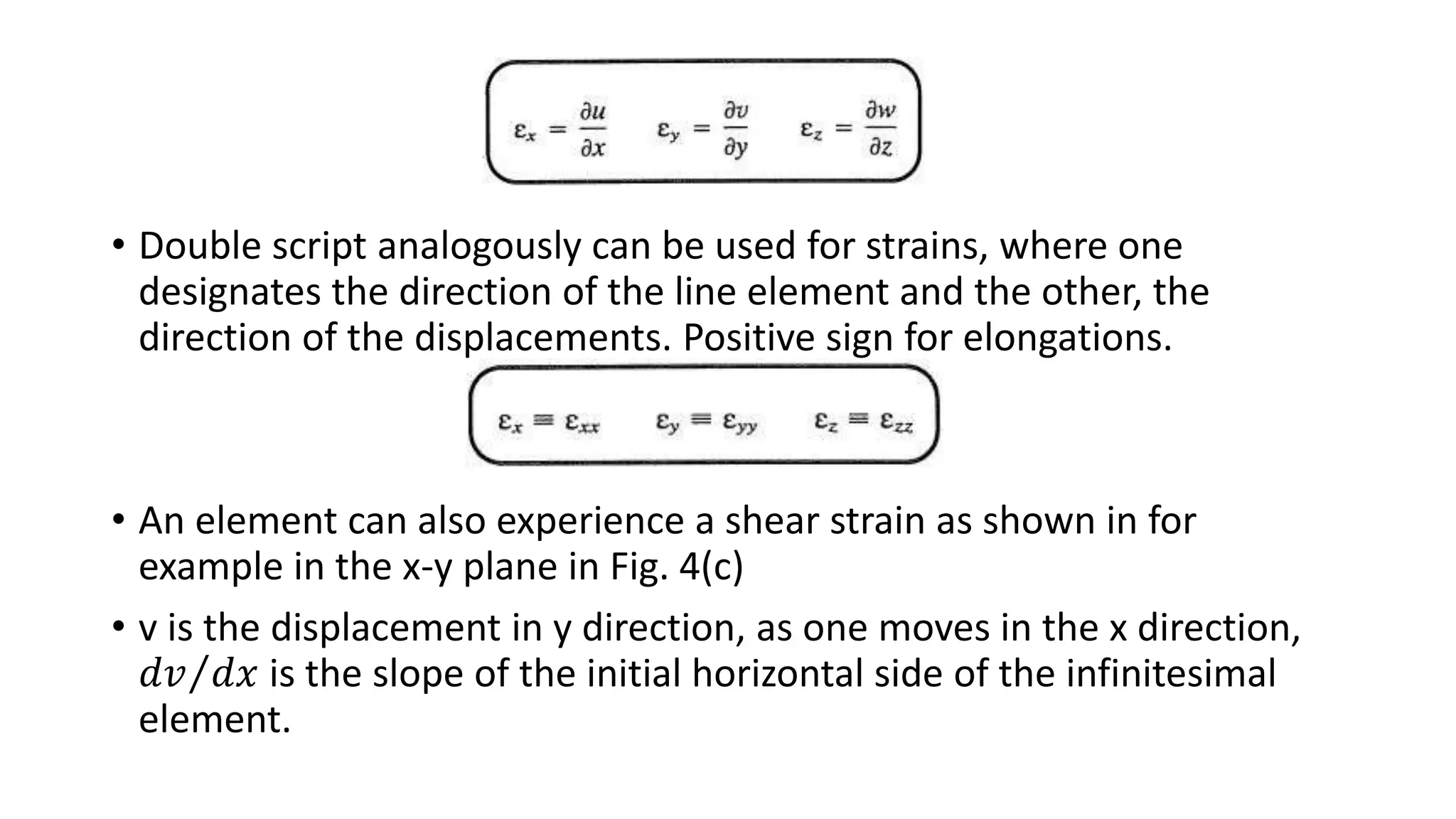 • Double script analogously can be used for strains, where one
designates the direction of the line element and the other, the
direction of the displacements. Positive sign for elongations.
• An element can also experience a shear strain as shown in for
example in the x-y plane in Fig. 4(c)
• v is the displacement in y direction, as one moves in the x direction,
𝑑𝑣 𝑑𝑥 is the slope of the initial horizontal side of the infinitesimal
element.
 