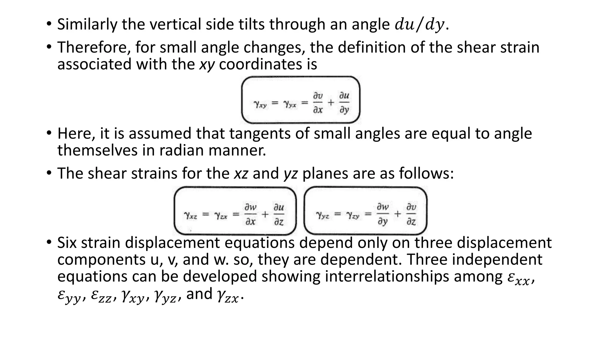 • Similarly the vertical side tilts through an angle 𝑑𝑢 𝑑𝑦.
• Therefore, for small angle changes, the definition of the shear strain
associated with the xy coordinates is
• Here, it is assumed that tangents of small angles are equal to angle
themselves in radian manner.
• The shear strains for the xz and yz planes are as follows:
• Six strain displacement equations depend only on three displacement
components u, v, and w. so, they are dependent. Three independent
equations can be developed showing interrelationships among 𝜀 𝑥𝑥,
𝜀 𝑦𝑦, 𝜀 𝑧𝑧, 𝛾𝑥𝑦, 𝛾𝑦𝑧, and 𝛾𝑧𝑥.
 