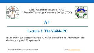 A+
Lecture 3: The Visible PC
Kabul Polytechnic University (KPU)
Information Technology Community College (ITCC)
Prepared by: S. Md. Ali Murtazawi, 04-November-2015
In this lecture you will learn how the PC works, and identify all the connectors and
devices on a typical PC system unit.
Contact: sma.eee@hotmail.com
 