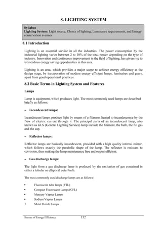 8. LIGHTING SYSTEM
Syllabus
Lighting System: Light source, Choice of lighting, Luminance requirements, and Energy
conservation avenues
8.1 Introduction
Lighting is an essential service in all the industries. The power consumption by the
industrial lighting varies between 2 to 10% of the total power depending on the type of
industry. Innovation and continuous improvement in the field of lighting, has given rise to
tremendous energy saving opportunities in this area.
Lighting is an area, which provides a major scope to achieve energy efficiency at the
design stage, by incorporation of modern energy efficient lamps, luminaires and gears,
apart from good operational practices.
8.2 Basic Terms in Lighting System and Features
Lamps
Lamp is equipment, which produces light. The most commonly used lamps are described
briefly as follows:
• Incandescent lamps:
Incandescent lamps produce light by means of a filament heated to incandescence by the
flow of electric current through it. The principal parts of an incandescent lamp, also
known as GLS (General Lighting Service) lamp include the filament, the bulb, the fill gas
and the cap.
• Reflector lamps:
Reflector lamps are basically incandescent, provided with a high quality internal mirror,
which follows exactly the parabolic shape of the lamp. The reflector is resistant to
corrosion, thus making the lamp maintenance free and output efficient.
• Gas discharge lamps:
The light from a gas discharge lamp is produced by the excitation of gas contained in
either a tubular or elliptical outer bulb.
The most commonly used discharge lamps are as follows:
Fluorescent tube lamps (FTL)
Compact Fluorescent Lamps (CFL)
Mercury Vapour Lamps
Sodium Vapour Lamps
Metal Halide Lamps
Bureau of Energy Efficiency 152
 