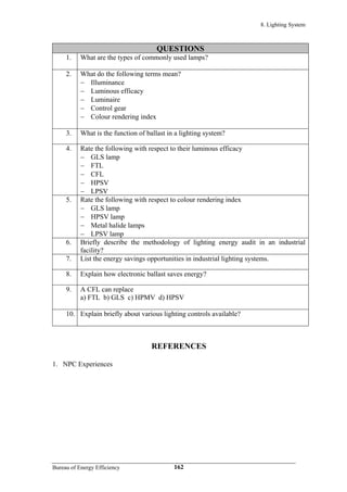 8. Lighting System
QUESTIONS
1. What are the types of commonly used lamps?
2. What do the following terms mean?
− Illuminance
− Luminous efficacy
− Luminaire
− Control gear
− Colour rendering index
3. What is the function of ballast in a lighting system?
4. Rate the following with respect to their luminous efficacy
− GLS lamp
− FTL
− CFL
− HPSV
− LPSV
5. Rate the following with respect to colour rendering index
− GLS lamp
− HPSV lamp
− Metal halide lamps
− LPSV lamp
6. Briefly describe the methodology of lighting energy audit in an industrial
facility?
7. List the energy savings opportunities in industrial lighting systems.
8. Explain how electronic ballast saves energy?
9. A CFL can replace
a) FTL b) GLS c) HPMV d) HPSV
10. Explain briefly about various lighting controls available?
REFERENCES
1. NPC Experiences
Bureau of Energy Efficiency 162
 