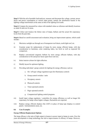 8. Lighting System
Step-3: With the aid of portable load analyzer, measure and document the voltage, current, power
factor and power consumption at various input points, namely the distribution boards or the
lighting voltage transformers at the same as that of the lighting level audit.
Step-4: Compare the measured lux values with standard values as reference and identify locations
as under lit and over lit areas.
Step-5: Collect and Analyse the failure rates of lamps, ballasts and the actual life expectancy
levels from the past data.
Step-6: Based on careful assessment and evaluation, bring out improvement options, which could
include :
i) Maximise sunlight use through use of transparent roof sheets, north light roof, etc.
ii) Examine scope for replacements of lamps by more energy efficient lamps, with due
consideration to luminiare, color rendering index, lux level as well as expected life
comparison.
iii) Replace conventional magnetic ballasts by more energy efficient ballasts, with due
consideration to life and power factor apart from watt loss.
iv) Select interior colours for light reflection.
v) Modify layout for optimum lighting.
vi) Providing individual / group controls for lighting for energy efficiency such as:
a. On / off type voltage regulation type (for illuminance control)
b. Group control switches / units
c. Occupancy sensors
d. Photocell controls
e. Timer operated controls
f. Pager operated controls
g. Computerized lighting control programs
vii) Install input voltage regulators / controllers for energy efficiency as well as longer life
expectancy for lamps where higher voltages, fluctuations are expected.
viii) Replace energy efficient displays like LED’s in place of lamp type displays in control
panels / instrumentation areas, etc.
8.6 Case Examples
Energy Efficient Replacement Options
The lamp efficacy is the ratio of light output in lumens to power input to lamps in watts. Over the
years development in lamp technology has led to improvements in efficacy of lamps. However,
Bureau of Energy Efficiency 157
 