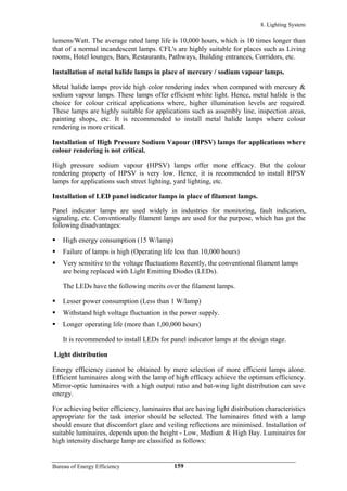 8. Lighting System
lumens/Watt. The average rated lamp life is 10,000 hours, which is 10 times longer than
that of a normal incandescent lamps. CFL's are highly suitable for places such as Living
rooms, Hotel lounges, Bars, Restaurants, Pathways, Building entrances, Corridors, etc.
Installation of metal halide lamps in place of mercury / sodium vapour lamps.
Metal halide lamps provide high color rendering index when compared with mercury &
sodium vapour lamps. These lamps offer efficient white light. Hence, metal halide is the
choice for colour critical applications where, higher illumination levels are required.
These lamps are highly suitable for applications such as assembly line, inspection areas,
painting shops, etc. It is recommended to install metal halide lamps where colour
rendering is more critical.
Installation of High Pressure Sodium Vapour (HPSV) lamps for applications where
colour rendering is not critical.
High pressure sodium vapour (HPSV) lamps offer more efficacy. But the colour
rendering property of HPSV is very low. Hence, it is recommended to install HPSV
lamps for applications such street lighting, yard lighting, etc.
Installation of LED panel indicator lamps in place of filament lamps.
Panel indicator lamps are used widely in industries for monitoring, fault indication,
signaling, etc. Conventionally filament lamps are used for the purpose, which has got the
following disadvantages:
High energy consumption (15 W/lamp)
Failure of lamps is high (Operating life less than 10,000 hours)
Very sensitive to the voltage fluctuations Recently, the conventional filament lamps
are being replaced with Light Emitting Diodes (LEDs).
The LEDs have the following merits over the filament lamps.
Lesser power consumption (Less than 1 W/lamp)
Withstand high voltage fluctuation in the power supply.
Longer operating life (more than 1,00,000 hours)
It is recommended to install LEDs for panel indicator lamps at the design stage.
Light distribution
Energy efficiency cannot be obtained by mere selection of more efficient lamps alone.
Efficient luminaires along with the lamp of high efficacy achieve the optimum efficiency.
Mirror-optic luminaires with a high output ratio and bat-wing light distribution can save
energy.
For achieving better efficiency, luminaires that are having light distribution characteristics
appropriate for the task interior should be selected. The luminaires fitted with a lamp
should ensure that discomfort glare and veiling reflections are minimised. Installation of
suitable luminaires, depends upon the height - Low, Medium & High Bay. Luminaires for
high intensity discharge lamp are classified as follows:
Bureau of Energy Efficiency 159
 