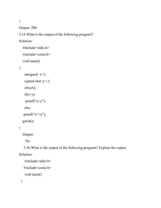 }
Output: 200
3.15:What is the output of the following program?
Solution:
#include<stdio.h>
#include<conio.h>
void main()
{
unsigned x=1;
signed char y=-1;
clrscr();
if(x>y)
printf("x>y");
else
printf("x<=y");
getch();
}
Output:
No
3.16:What is the output of the following program? Explain the output.
Solution:
#include<stdio.h>
#include<conio.h>
void main()
{
 