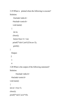 3.19:What is printed when the following is execute?
Solution:
#include<stdio.h>
#include<conio.h>
void main()
{
int m;
clrscr();
for(m=0;m<3;++m)
printf("%dn",(m%2)?m:m+2);
getch();
}
Output:
2
1
4
3.20:What is the output of the following statement?
Solution:
#include<stdio.h>
#include<conio.h>
void main()
{
int m=-14,n=3;
clrscr();
printf("%dn",m/n*10);
 