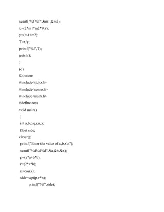 scanf("%f %f",&m1,&m2);
x=(2*m1*m2*9.8);
y=(m1+m2);
T=x/y;
printf("%f",T);
getch();
}
(c)
Solution:
#include<stdio.h>
#include<conio.h>
#include<math.h>
#define cosx
void main()
{
int a,b,p,q,r,n,x;
float side;
clrscr();
printf("Enter the value of a,b,xn");
scanf("%d%d%d",&a,&b,&x);
p=(a*a+b*b);
r=(2*a*b);
n=cos(x);
side=sqrt(p-r*n);
printf("%f",side);
 