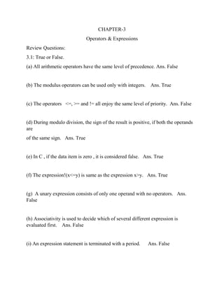 CHAPTER-3
Operators & Expressions
Review Questions:
3.1: True or False.
(a) All arithmetic operators have the same level of precedence. Ans. False
(b) The modulus operators can be used only with integers. Ans. True
(c) The operators <=, >= and != all enjoy the same level of priority. Ans. False
(d) During modulo division, the sign of the result is positive, if both the operands
are
of the same sign. Ans. True
(e) In C , if the data item is zero , it is considered false. Ans. True
(f) The expression!(x<=y) is same as the expression x>y. Ans. True
(g) A unary expression consists of only one operand with no operators. Ans.
False
(h) Associativity is used to decide which of several different expression is
evaluated first. Ans. False
(i) An expression statement is terminated with a period. Ans. False
 