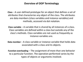 Overview of OOP Terminology
Class − A user-defined prototype for an object that defines a set of
attributes that characterize any object of the class. The attributes
are data members (class variables and instance variables) and
methods, accessed via dot notation.
Class variable − A variable that is shared by all instances of a class.
Class variables are defined within a class but outside any of the
class's methods. Class variables are not used as frequently as
instance variables are.
Data member − A class variable or instance variable that holds data
associated with a class and its objects.
Function overloading − The assignment of more than one behavior
to a particular function. The operation performed varies by the
types of objects or arguments involved.
 