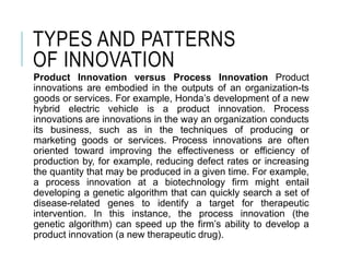 TYPES AND PATTERNS
OF INNOVATION
Product Innovation versus Process Innovation Product
innovations are embodied in the outputs of an organization-ts
goods or services. For example, Honda’s development of a new
hybrid electric vehicle is a product innovation. Process
innovations are innovations in the way an organization conducts
its business, such as in the techniques of producing or
marketing goods or services. Process innovations are often
oriented toward improving the effectiveness or efficiency of
production by, for example, reducing defect rates or increasing
the quantity that may be produced in a given time. For example,
a process innovation at a biotechnology firm might entail
developing a genetic algorithm that can quickly search a set of
disease-related genes to identify a target for therapeutic
intervention. In this instance, the process innovation (the
genetic algorithm) can speed up the firm’s ability to develop a
product innovation (a new therapeutic drug).
 
