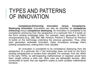 TYPES AND PATTERNS
OF INNOVATION
Competence-Enhancing Innovation versus Competence-
Destroying Innovation Innovations can also be classified as competence
enhancing versus competence destroying. An innovation is considered to be
competence enhancing from the perspective of a particular firm if it builds on
the firm’s existing knowledge base. For example, each generation of Intel’s
microprocessors (e.g., 286, 386, 486, Pentium, Pentium II, Pentium III, Pentium
4) builds on the technology underlying the previous generation. Thus, while
each generation embodies innovation, these innovations leverage Intel’s
existing competencies, making them more valuable.
An innovation is considered to be competence destroying from the
perspective of a particular firm if the technology does not build on the firm’s
existing competencies or renders them obsolete. For example, from the 1600s
to the early 1970s, no self-respecting mathematician or engineer would have
been caught without a slide rule. ݺߣ rules are lightweight devices, often
constructed of wood, that use logarithm scales to solve complex mathematical
functions.
 