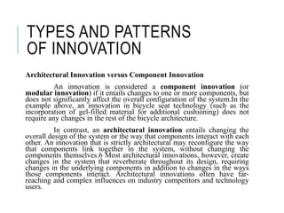 TYPES AND PATTERNS
OF INNOVATION
Architectural Innovation versus Component Innovation
An innovation is considered a component innovation (or
modular innovation) if it entails changes to one or more components, but
does not significantly affect the overall configuration of the system.In the
example above, an innovation in bicycle seat technology (such as the
incorporation of gel-filled material for additional cushioning) does not
require any changes in the rest of the bicycle architecture.
In contrast, an architectural innovation entails changing the
overall design of the system or the way that components interact with each
other. An innovation that is strictly architectural may reconfigure the way
that components link together in the system, without changing the
components themselves.6 Most architectural innovations, however, create
changes in the system that reverberate throughout its design, requiring
changes in the underlying components in addition to changes in the ways
those components interact. Architectural innovations often have far-
reaching and complex influences on industry competitors and technology
users.
 