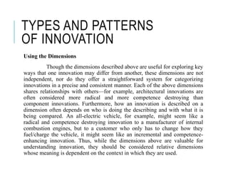 TYPES AND PATTERNS
OF INNOVATION
Using the Dimensions
Though the dimensions described above are useful for exploring key
ways that one innovation may differ from another, these dimensions are not
independent, nor do they offer a straightforward system for categorizing
innovations in a precise and consistent manner. Each of the above dimensions
shares relationships with others—for example, architectural innovations are
often considered more radical and more competence destroying than
component innovations. Furthermore, how an innovation is described on a
dimension often depends on who is doing the describing and with what it is
being compared. An all-electric vehicle, for example, might seem like a
radical and competence destroying innovation to a manufacturer of internal
combustion engines, but to a customer who only has to change how they
fuel/charge the vehicle, it might seem like an incremental and competence-
enhancing innovation. Thus, while the dimensions above are valuable for
understanding innovation, they should be considered relative dimensions
whose meaning is dependent on the context in which they are used.
 