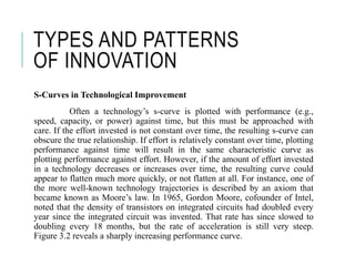 TYPES AND PATTERNS
OF INNOVATION
S-Curves in Technological Improvement
Often a technology’s s-curve is plotted with performance (e.g.,
speed, capacity, or power) against time, but this must be approached with
care. If the effort invested is not constant over time, the resulting s-curve can
obscure the true relationship. If effort is relatively constant over time, plotting
performance against time will result in the same characteristic curve as
plotting performance against effort. However, if the amount of effort invested
in a technology decreases or increases over time, the resulting curve could
appear to flatten much more quickly, or not flatten at all. For instance, one of
the more well-known technology trajectories is described by an axiom that
became known as Moore’s law. In 1965, Gordon Moore, cofounder of Intel,
noted that the density of transistors on integrated circuits had doubled every
year since the integrated circuit was invented. That rate has since slowed to
doubling every 18 months, but the rate of acceleration is still very steep.
Figure 3.2 reveals a sharply increasing performance curve.
 