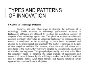 TYPES AND PATTERNS
OF INNOVATION
S-Curves in Technology Diffusion
S-curves are also often used to describe the diffusion of a
technology. Unlike s-curves in technology performance, s-curves in
technology diffusion are obtained by plotting the cumulative number of
adopters of the technology against time. This yields an s-shape curve because
adoption is initially slow when an unfamiliar technology is introduced to the
market; it accelerates as the technology becomes better understood and
utilized by the mass market, and eventually the market is saturated so the rate
of new adoptions declines. For instance, when electronic calculators were
introduced to the market, they were first adopted by the relatively small pool
of scientists and engineers. This group had previously used slide rules. Then
the calculator began to penetrate the larger markets of accountants and
commercial users, followed by the still larger market that included students
and the general public. After these markets had become saturated, fewer
opportunities remained for new adoptions.
 