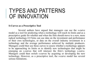 TYPES AND PATTERNS
OF INNOVATION
S-Curves as a Prescriptive Tool
Several authors have argued that managers can use the s-curve
model as a tool for predicting when a technology will reach its limits and as a
prescriptive guide for whether and when the firm should move to a new, more
radical technology.14 Firms can use data on the investment and performance
of their own technologies, or data on the overall industry investment in a
technology and the average performance achieved by multiple producers.
Managers could then use these curves to assess whether a technology appears
to be approaching its limits or to identify new technologies that might be
emerging on s-curves that will intersect the firm’s technology s-curve.
Managers could then switch s-curves by acquiring or developing the new
technology. However, as a prescriptive tool, the s-curve model has several
serious limitations.
 