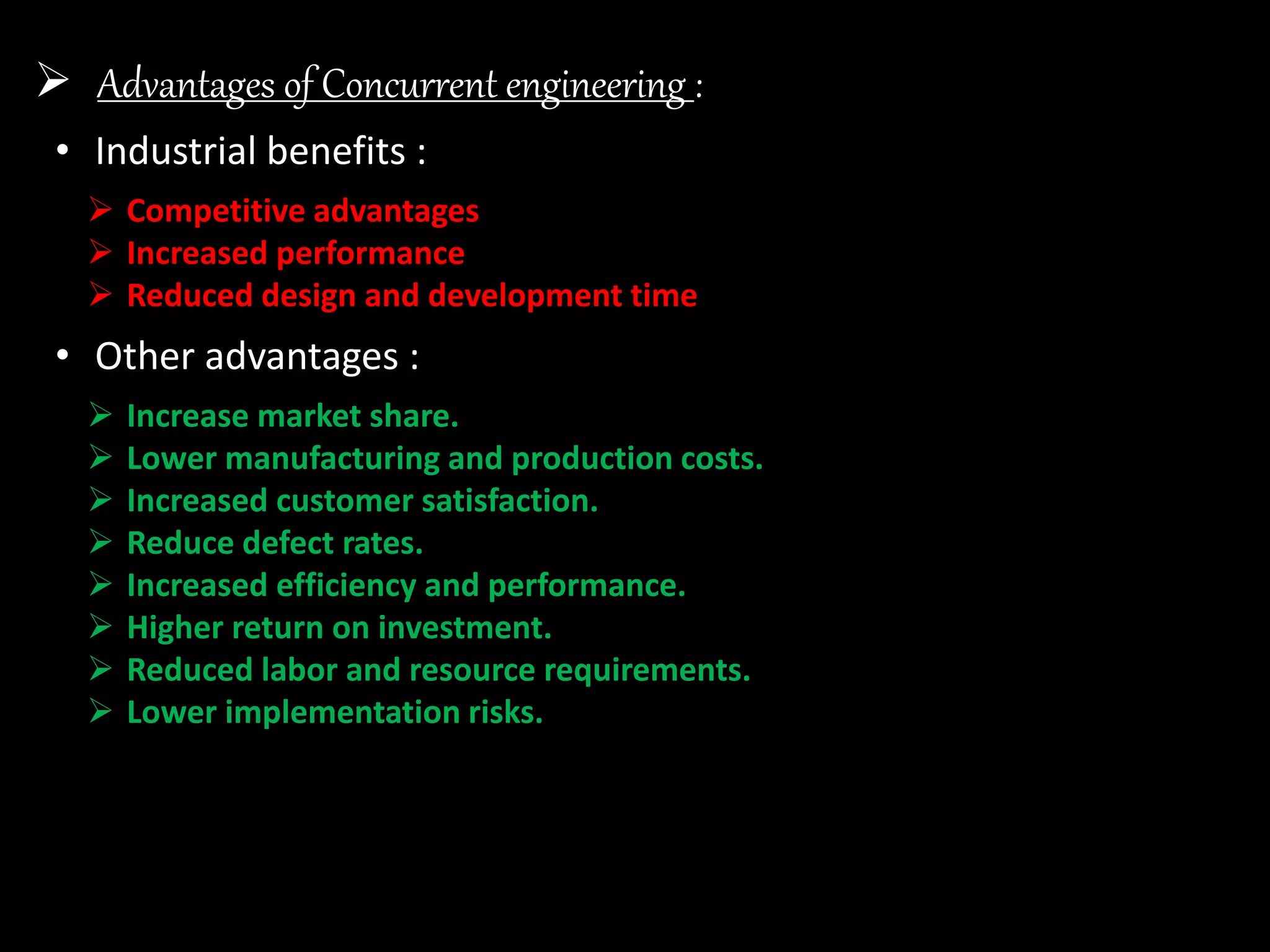  Advantages of Concurrent engineering :
• Industrial benefits :
 Competitive advantages
 Increased performance
 Reduced design and development time
• Other advantages :
 Increase market share.
 Lower manufacturing and production costs.
 Increased customer satisfaction.
 Reduce defect rates.
 Increased efficiency and performance.
 Higher return on investment.
 Reduced labor and resource requirements.
 Lower implementation risks.
 