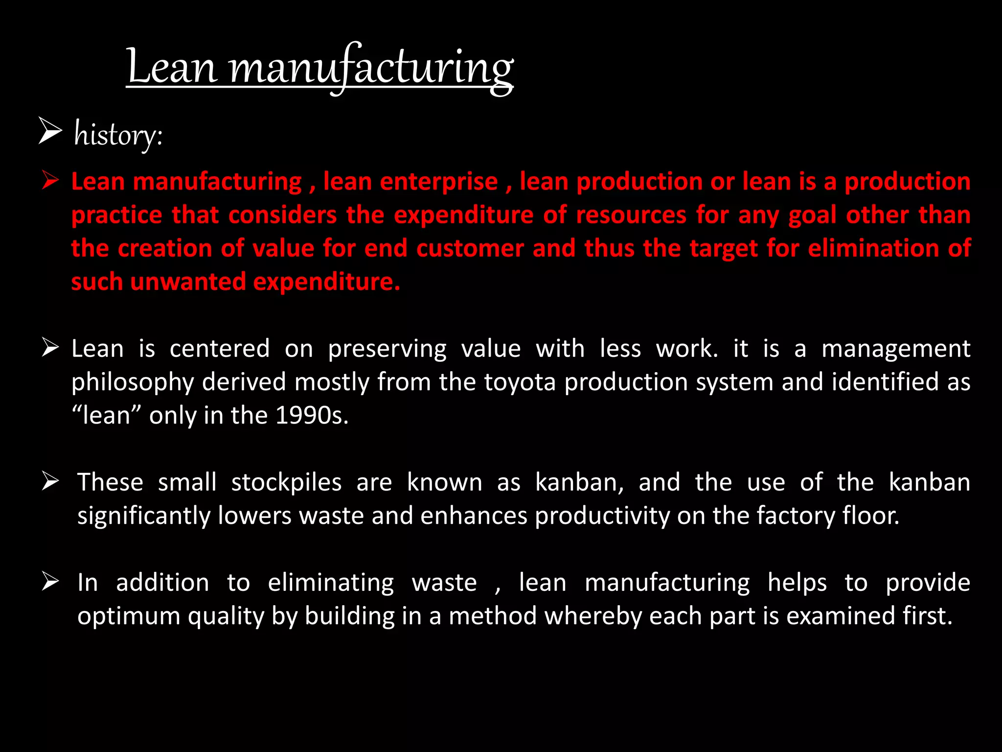 Lean manufacturing
 history:
 Lean manufacturing , lean enterprise , lean production or lean is a production
practice that considers the expenditure of resources for any goal other than
the creation of value for end customer and thus the target for elimination of
such unwanted expenditure.
 Lean is centered on preserving value with less work. it is a management
philosophy derived mostly from the toyota production system and identified as
“lean” only in the 1990s.
 These small stockpiles are known as kanban, and the use of the kanban
significantly lowers waste and enhances productivity on the factory floor.
 In addition to eliminating waste , lean manufacturing helps to provide
optimum quality by building in a method whereby each part is examined first.
 