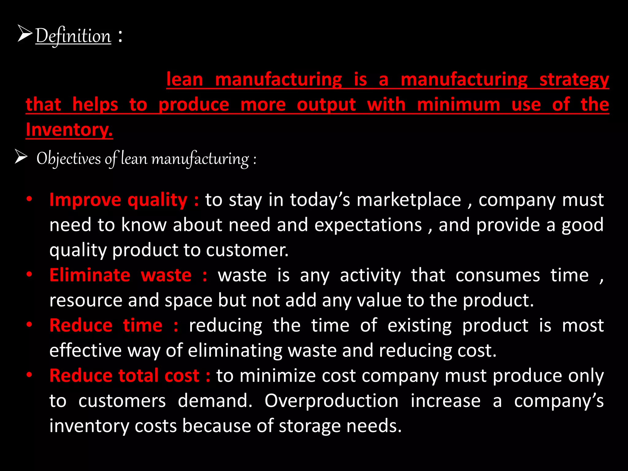  Objectives of lean manufacturing :
• Improve quality : to stay in today’s marketplace , company must
need to know about need and expectations , and provide a good
quality product to customer.
• Eliminate waste : waste is any activity that consumes time ,
resource and space but not add any value to the product.
• Reduce time : reducing the time of existing product is most
effective way of eliminating waste and reducing cost.
• Reduce total cost : to minimize cost company must produce only
to customers demand. Overproduction increase a company’s
inventory costs because of storage needs.
Definition :
lean manufacturing is a manufacturing strategy
that helps to produce more output with minimum use of the
Inventory.
 