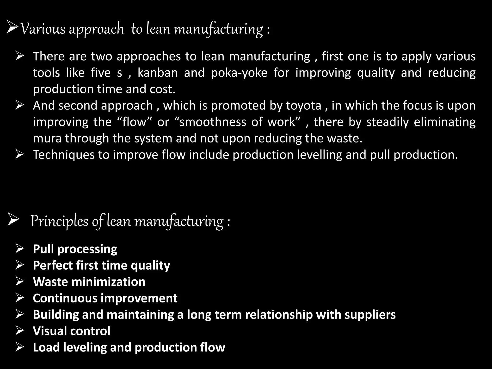  There are two approaches to lean manufacturing , first one is to apply various
tools like five s , kanban and poka-yoke for improving quality and reducing
production time and cost.
 And second approach , which is promoted by toyota , in which the focus is upon
improving the “flow” or “smoothness of work” , there by steadily eliminating
mura through the system and not upon reducing the waste.
 Techniques to improve flow include production levelling and pull production.
Various approach to lean manufacturing :
 Principles of lean manufacturing :
 Pull processing
 Perfect first time quality
 Waste minimization
 Continuous improvement
 Building and maintaining a long term relationship with suppliers
 Visual control
 Load leveling and production flow
 