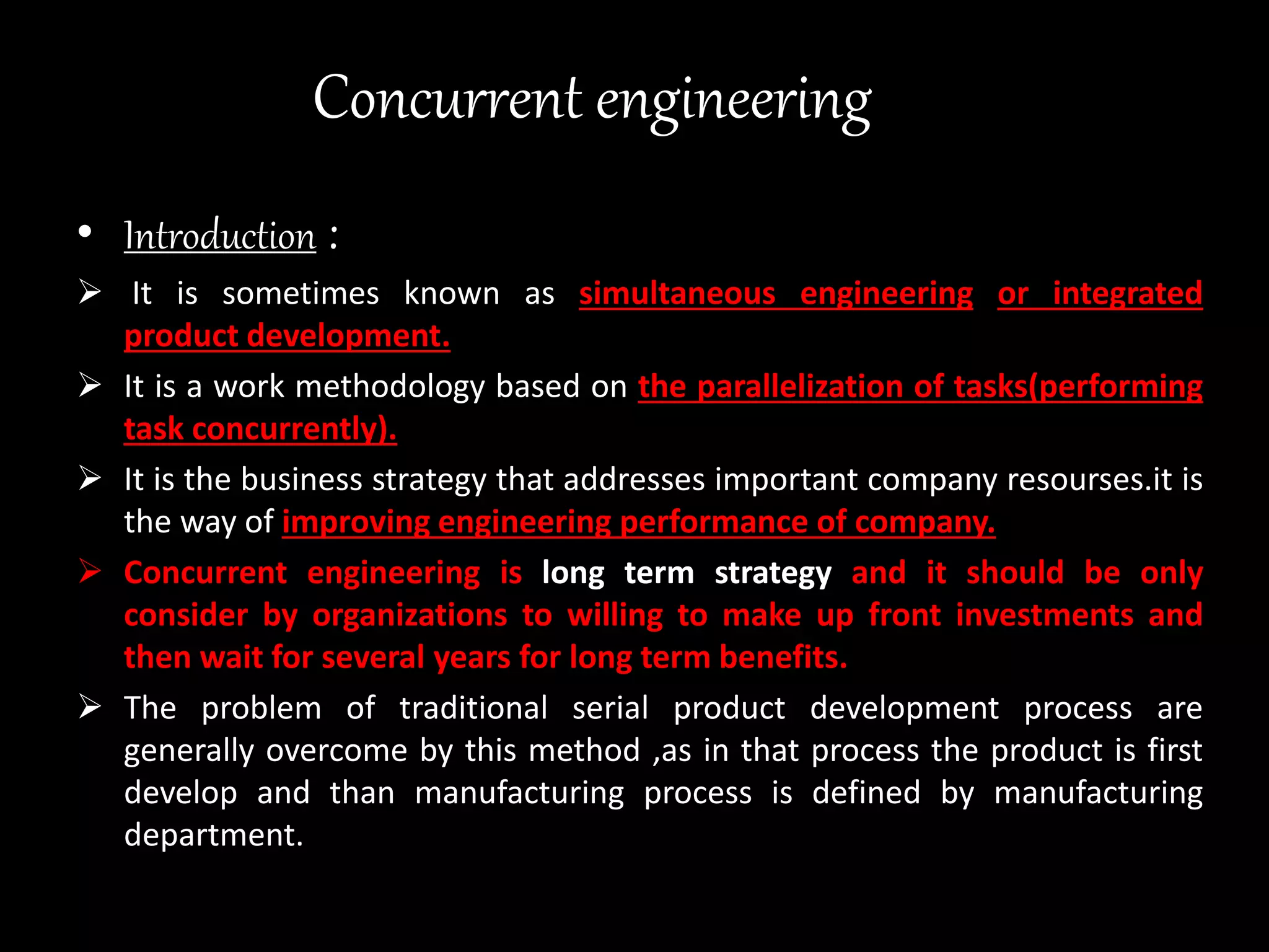 Concurrent engineering
• Introduction :
 It is sometimes known as simultaneous engineering or integrated
product development.
 It is a work methodology based on the parallelization of tasks(performing
task concurrently).
 It is the business strategy that addresses important company resourses.it is
the way of improving engineering performance of company.
 Concurrent engineering is long term strategy and it should be only
consider by organizations to willing to make up front investments and
then wait for several years for long term benefits.
 The problem of traditional serial product development process are
generally overcome by this method ,as in that process the product is first
develop and than manufacturing process is defined by manufacturing
department.
 
