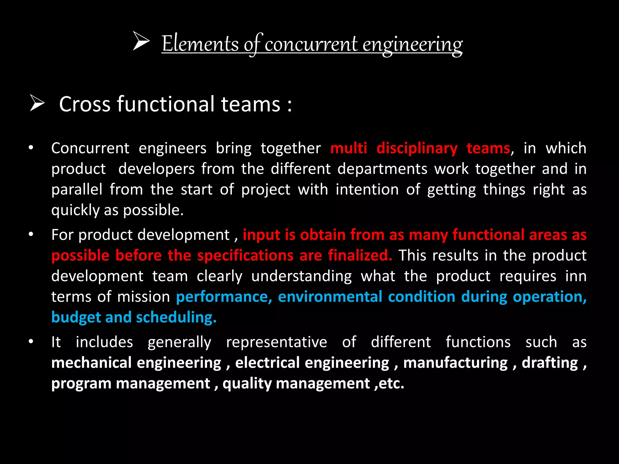  Elements of concurrent engineering
• Concurrent engineers bring together multi disciplinary teams, in which
product developers from the different departments work together and in
parallel from the start of project with intention of getting things right as
quickly as possible.
• For product development , input is obtain from as many functional areas as
possible before the specifications are finalized. This results in the product
development team clearly understanding what the product requires inn
terms of mission performance, environmental condition during operation,
budget and scheduling.
• It includes generally representative of different functions such as
mechanical engineering , electrical engineering , manufacturing , drafting ,
program management , quality management ,etc.
 Cross functional teams :
 