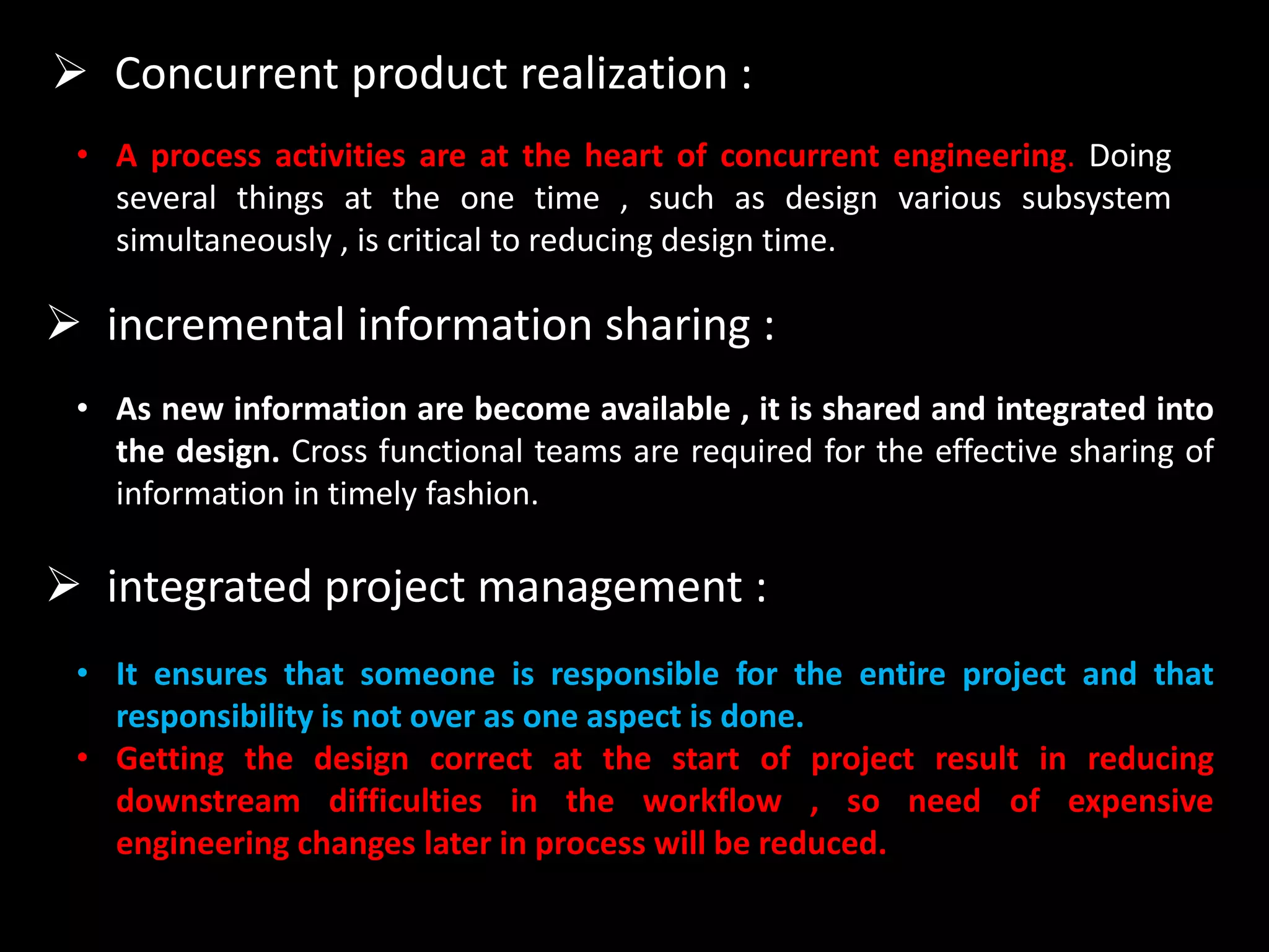  Concurrent product realization :
• A process activities are at the heart of concurrent engineering. Doing
several things at the one time , such as design various subsystem
simultaneously , is critical to reducing design time.
 incremental information sharing :
• As new information are become available , it is shared and integrated into
the design. Cross functional teams are required for the effective sharing of
information in timely fashion.
 integrated project management :
• It ensures that someone is responsible for the entire project and that
responsibility is not over as one aspect is done.
• Getting the design correct at the start of project result in reducing
downstream difficulties in the workflow , so need of expensive
engineering changes later in process will be reduced.
 