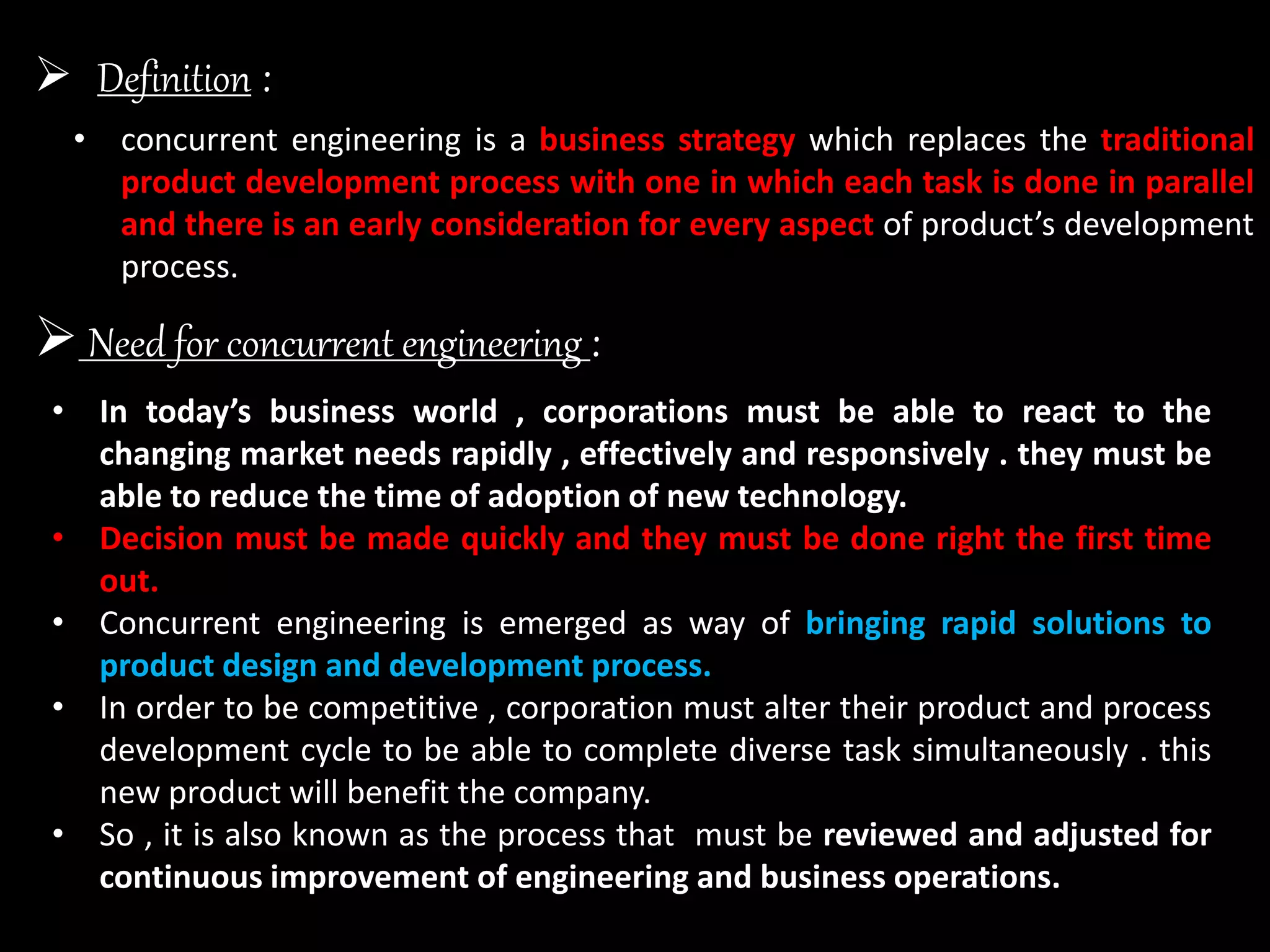  Definition :
• concurrent engineering is a business strategy which replaces the traditional
product development process with one in which each task is done in parallel
and there is an early consideration for every aspect of product’s development
process.
 Need for concurrent engineering :
• In today’s business world , corporations must be able to react to the
changing market needs rapidly , effectively and responsively . they must be
able to reduce the time of adoption of new technology.
• Decision must be made quickly and they must be done right the first time
out.
• Concurrent engineering is emerged as way of bringing rapid solutions to
product design and development process.
• In order to be competitive , corporation must alter their product and process
development cycle to be able to complete diverse task simultaneously . this
new product will benefit the company.
• So , it is also known as the process that must be reviewed and adjusted for
continuous improvement of engineering and business operations.
 