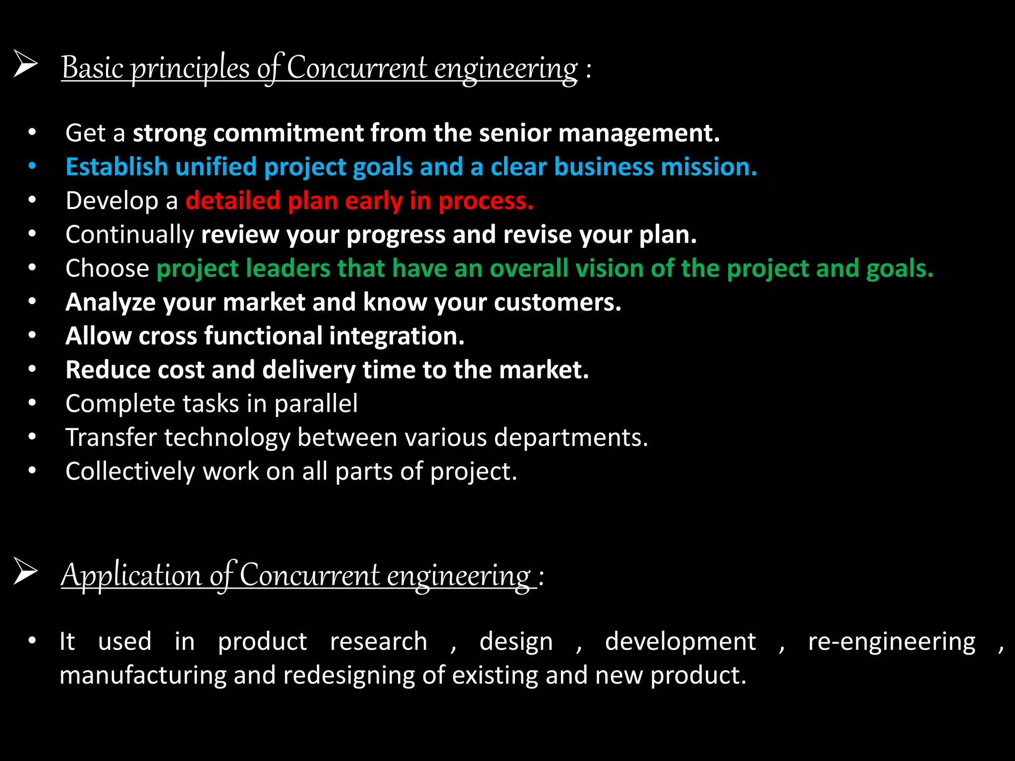 Basic principles of Concurrent engineering :
• Get a strong commitment from the senior management.
• Establish unified project goals and a clear business mission.
• Develop a detailed plan early in process.
• Continually review your progress and revise your plan.
• Choose project leaders that have an overall vision of the project and goals.
• Analyze your market and know your customers.
• Allow cross functional integration.
• Reduce cost and delivery time to the market.
• Complete tasks in parallel
• Transfer technology between various departments.
• Collectively work on all parts of project.
 Application of Concurrent engineering :
• It used in product research , design , development , re-engineering ,
manufacturing and redesigning of existing and new product.
 