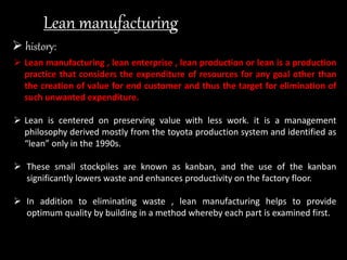 Lean manufacturing
 history:
 Lean manufacturing , lean enterprise , lean production or lean is a production
practice that considers the expenditure of resources for any goal other than
the creation of value for end customer and thus the target for elimination of
such unwanted expenditure.
 Lean is centered on preserving value with less work. it is a management
philosophy derived mostly from the toyota production system and identified as
“lean” only in the 1990s.
 These small stockpiles are known as kanban, and the use of the kanban
significantly lowers waste and enhances productivity on the factory floor.
 In addition to eliminating waste , lean manufacturing helps to provide
optimum quality by building in a method whereby each part is examined first.
 