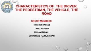 CHARACTERISTICS OF THE DRIVER,
THE PEDESTRIAN, THE VEHICLE, THE
ROAD
GROUP MEMBERS
HASHAM HAFEEZ
TARIQ NAVEED
MUHAMMAD ALI
MUHAMMAD TAIMUR KHAN
 