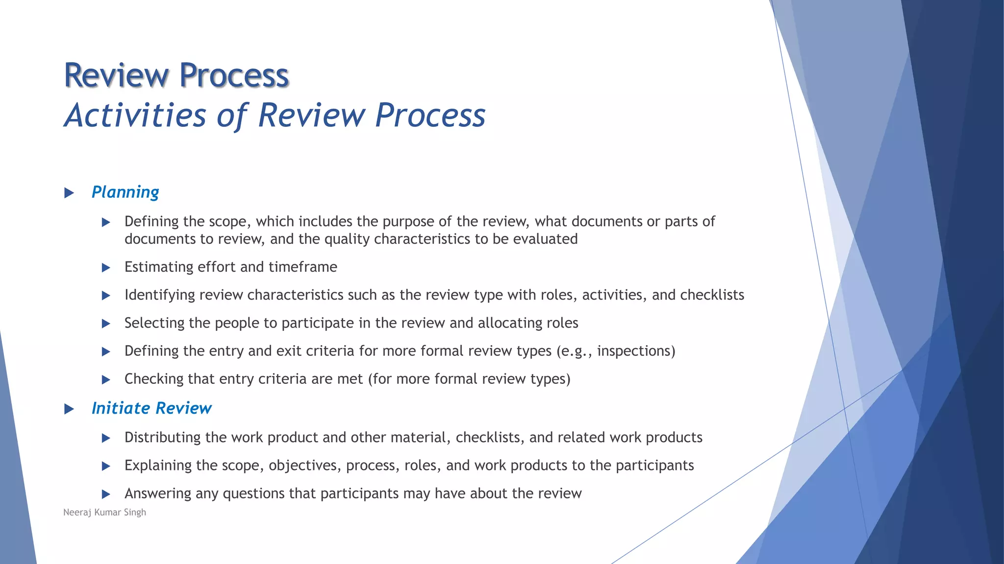 Review Process
Activities of Review Process
 Planning
 Defining the scope, which includes the purpose of the review, what documents or parts of
documents to review, and the quality characteristics to be evaluated
 Estimating effort and timeframe
 Identifying review characteristics such as the review type with roles, activities, and checklists
 Selecting the people to participate in the review and allocating roles
 Defining the entry and exit criteria for more formal review types (e.g., inspections)
 Checking that entry criteria are met (for more formal review types)
 Initiate Review
 Distributing the work product and other material, checklists, and related work products
 Explaining the scope, objectives, process, roles, and work products to the participants
 Answering any questions that participants may have about the review
Neeraj Kumar Singh
 