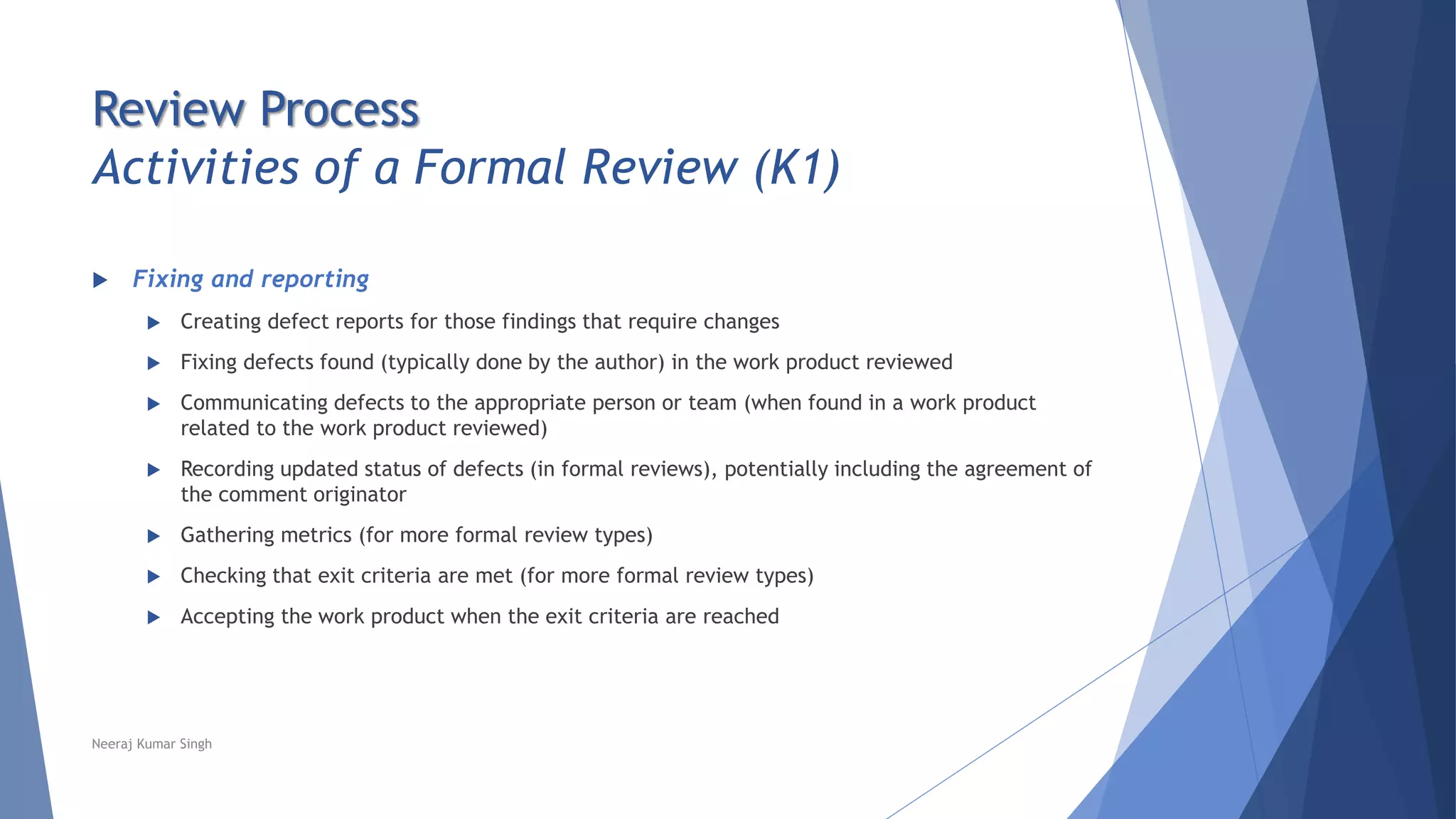 Review Process
Activities of a Formal Review (K1)
 Fixing and reporting
 Creating defect reports for those findings that require changes
 Fixing defects found (typically done by the author) in the work product reviewed
 Communicating defects to the appropriate person or team (when found in a work product
related to the work product reviewed)
 Recording updated status of defects (in formal reviews), potentially including the agreement of
the comment originator
 Gathering metrics (for more formal review types)
 Checking that exit criteria are met (for more formal review types)
 Accepting the work product when the exit criteria are reached
Neeraj Kumar Singh
 